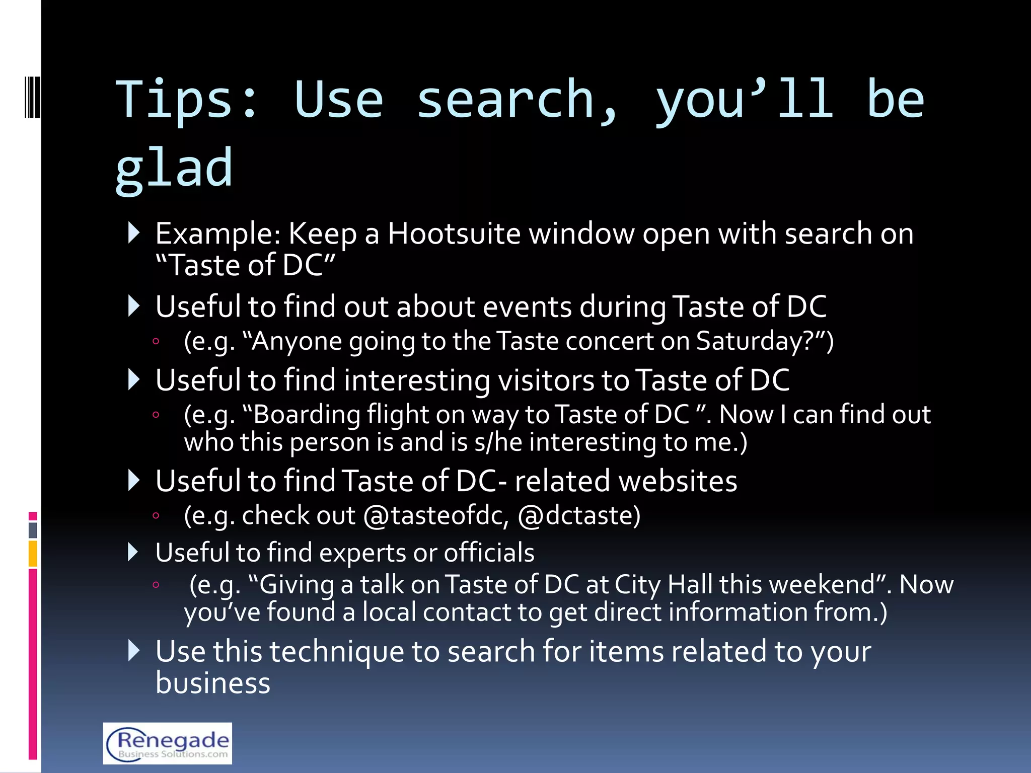 Tips: Use search, you’ll be
glad
 Example: Keep a Hootsuite window open with search on
  “Taste of DC”
 Useful to find out about events during Taste of DC
  ◦ (e.g. “Anyone going to the Taste concert on Saturday?”)
 Useful to find interesting visitors to Taste of DC
  ◦ (e.g. “Boarding flight on way to Taste of DC ”. Now I can find out
      who this person is and is s/he interesting to me.)
 Useful to find Taste of DC- related websites
  ◦ (e.g. check out @tasteofdc, @dctaste)
 Useful to find experts or officials
  ◦   (e.g. “Giving a talk on Taste of DC at City Hall this weekend”. Now
      you’ve found a local contact to get direct information from.)
 Use this technique to search for items related to your
  business
 