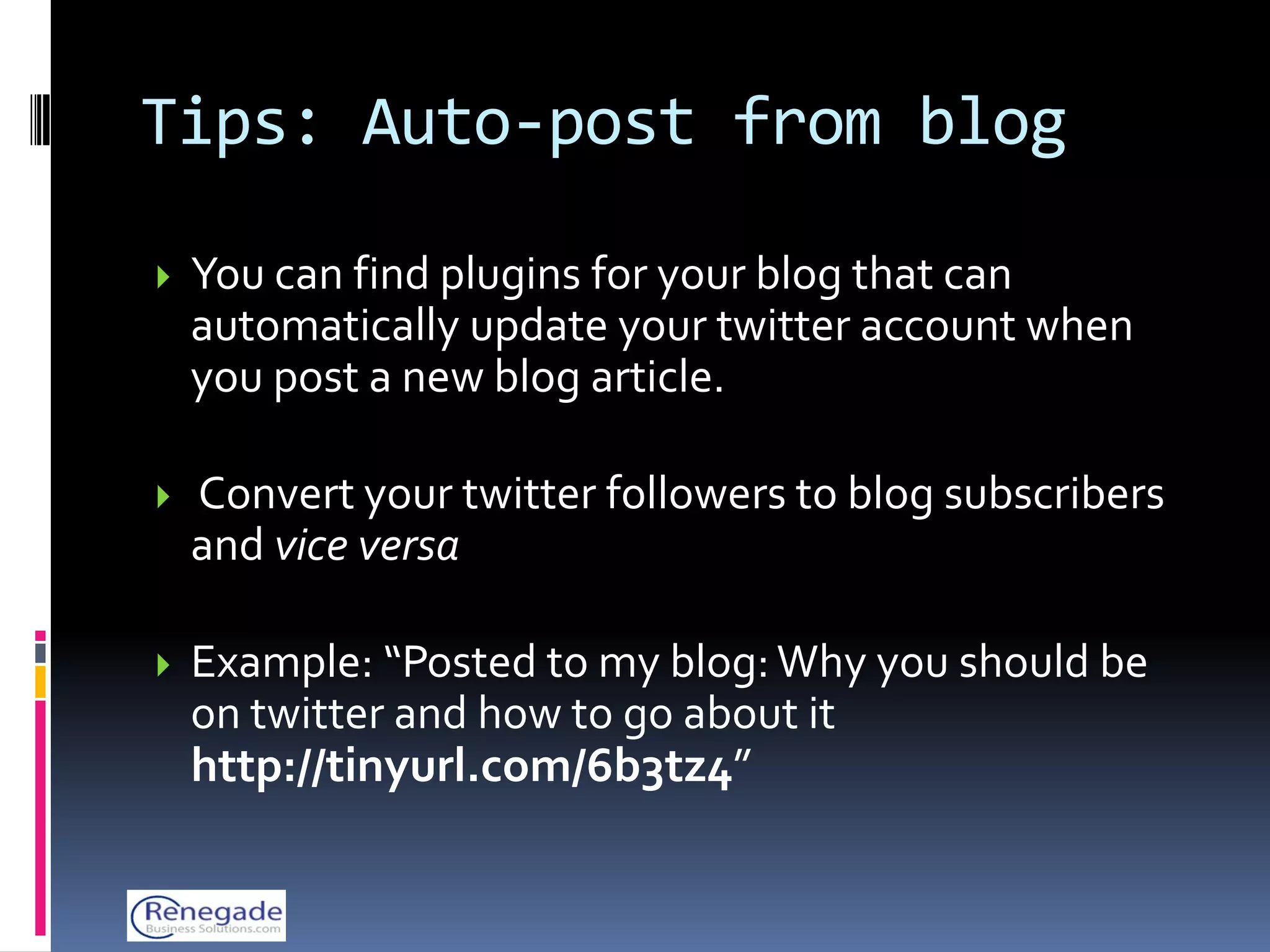Tips: Auto-post from blog

   You can find plugins for your blog that can
    automatically update your twitter account when
    you post a new blog article.

   Convert your twitter followers to blog subscribers
    and vice versa

   Example: “Posted to my blog: Why you should be
    on twitter and how to go about it
    http://tinyurl.com/6b3tz4”
 