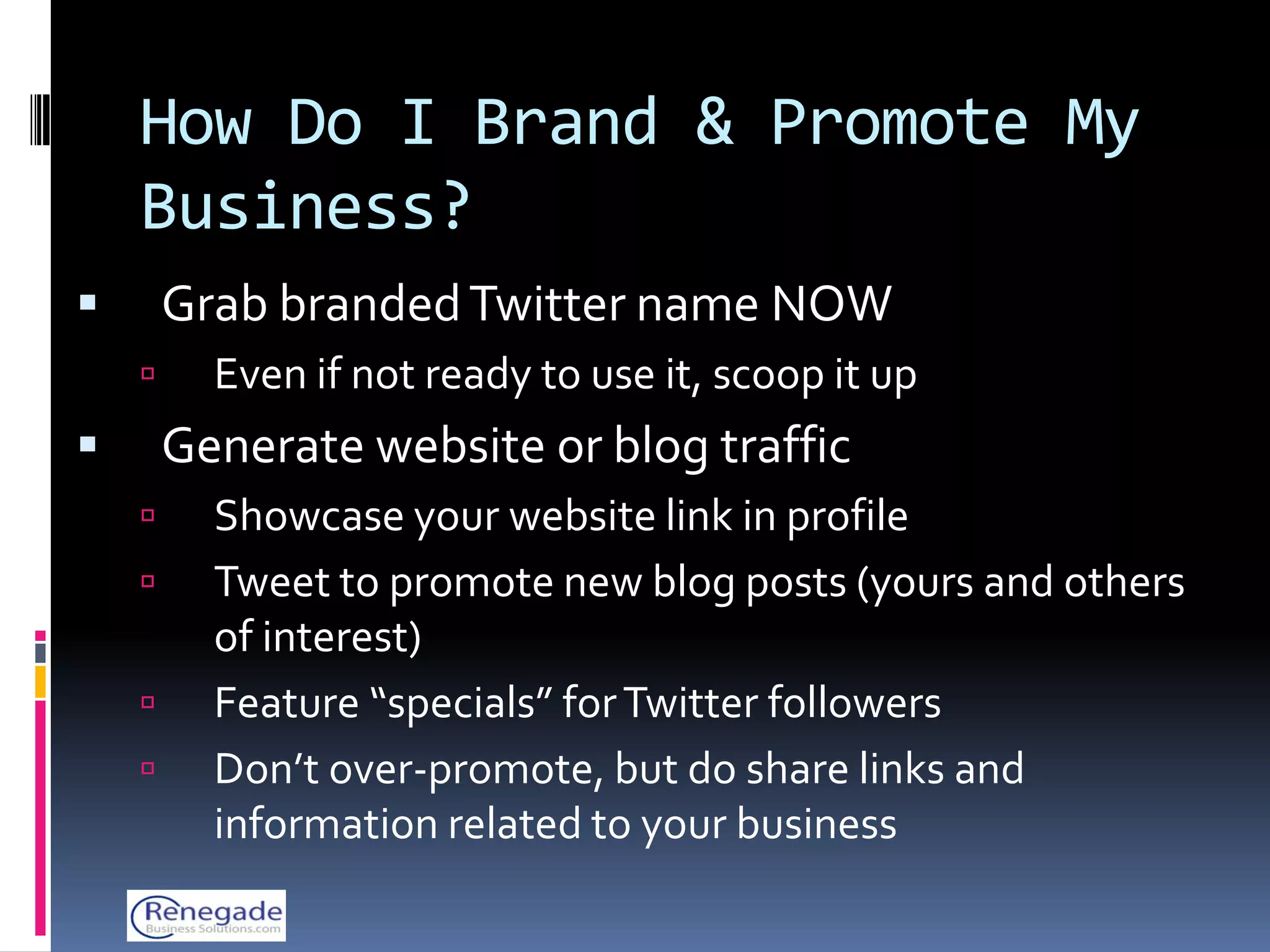 How Do I Brand & Promote My
    Business?
       Grab branded Twitter name NOW
         Even if not ready to use it, scoop it up
       Generate website or blog traffic
         Showcase your website link in profile
         Tweet to promote new blog posts (yours and others
          of interest)
         Feature “specials” for Twitter followers
         Don’t over-promote, but do share links and
          information related to your business
 