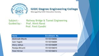 Subject:- Railway Bridge & Tunnel Engineering
Guided by:- Prof. Nimit Raval
Prof. Fenil Gandhi
Name Enrollment No.
Deshmukh Bhavik 151103106002
Gain Yogesh 151103106004
Mistry Aditya 151103106009
Pandya Dhrumil 151103106010
Patel Nirmal 151103106012
 