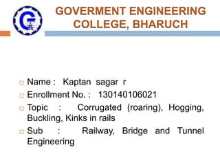 GOVERMENT ENGINEERING
COLLEGE, BHARUCH
 Name : Kaptan sagar r
 Enrollment No. : 130140106021
 Topic : Corrugated (roaring), Hogging,
Buckling, Kinks in rails
 Sub : Railway, Bridge and Tunnel
Engineering
 