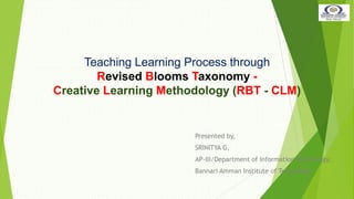 Teaching Learning Process through
Revised Blooms Taxonomy -
Creative Learning Methodology (RBT - CLM)
Presented by,
SRINITYA G,
AP-III/Department of Information Technology,
Bannari Amman Institute of Technology
 