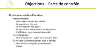 Objections – Perte de contrôle 
› Une bonne solution Cloud est: 
Personnalisable: 
• Les interfaces peuvent être modifié 
• La sécurité peut être géré 
• La donnée peut y être rajouté 
• Le solution peut interagir avec d’autres solutions 
• Un API et des connecteurs sont disponibles 
Interchangeable: 
• Peut remplacer une solution Cloud sans gros effort 
S’améliore automatiquement avec le temps: 
• Mise à niveau transparent pour l’utilisateur 
• MCaaS 
 