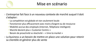Mise en scénario 
› L’entreprise fait face à un nouveau contexte de marché auquel il doit 
s’adapter: 
La compétition est globale et non seulement locale 
Fonctionner plus efficacement avec moins d’argent ou de ressource 
Mobilité accrue des employés (Internet, Téléphone intelligent) 
Marché devient plus « Customer Centric » 
Besoin de proactivité vs réactivité – « time to market » 
› La business a un besoin de mettre en place une solution pour retenir 
sa clientèle et générer plus de vente 
 
