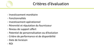Critères d’évaluation 
› Investissement monétaire 
› Fonctionnalités 
› Investissement opérationnel 
› Pérennité et réputation du fournisseur 
› Niveau de support offert 
› Potentiel de personnalisation ou d’évolution 
› Critère de performance et de disponibilité 
› Date de livraison 
› ROI 
 