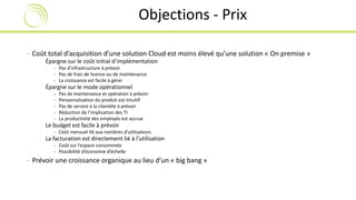 Objections - Prix 
- Coût total d’acquisition d’une solution Cloud est moins élevé qu’une solution « On premise » 
- Épargne sur le coût initial d’implémentation 
- Pas d’infrastructure à prévoir 
- Pas de frais de licence ou de maintenance 
- La croissance est facile à gérer 
- Épargne sur le mode opérationnel 
- Pas de maintenance et opération à prévoir 
- Personnalisation du produit est intuitif 
- Pas de service à la clientèle à prévoir 
- Réduction de l’implication des TI 
- La productivité des employés est accrue 
- Le budget est facile à prévoir 
- Coût mensuel lié aux nombres d’utilisateurs 
- La facturation est directement lié à l’utilisation 
- Coût sur l’espace consommée 
- Possibilité d’économie d’échelle 
- Prévoir une croissance organique au lieu d’un « big bang » 
 