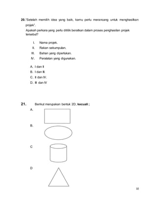 10
20.“Setelah memilih idea yang baik, kamu perlu merancang untuk menghasilkan
projek”.
Apakah perkara yang perlu dititik beratkan dalam proses penghasilan projek
tersebut?
I. Nama projek.
II. Rakan sekumpulan.
III. Bahan yang diperlukan.
IV. Peralatan yang digunakan.
A. I dan II
B. I dan III.
C. II dan IV.
D. III dan IV
21. Berikut merupakan bentuk 2D, kecuali ;
A.
B.
C
D
 