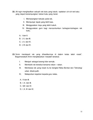 11
22. Ali ingin menghasilkan sebuah rak buku yang kukuh, nyatakan ciri-ciri rak buku
yang dapat menampungkan beban buku yang berat.
I. Memasangkan kekuda pada rak.
II. Mempunyai tapak yang lebih luas.
III. Menggunakan kayu yang lebih kukuh.
IV. Menggunakan gam bagi mencantumkan bahagian-bahagian rak
buku.
A. I dan II.
B. I, II, dan III.
C. I, II, dan IV.
D. I, III dan IV.
23.“Amin mendapati rak yang dihasilkannya di dalam kelas telah rosak”.
Bagaimanakah Amin menyelesaikan masalah tersebut.
I. Menjual sebagai barang kitar semula.
II. Membaiki rak tersebut bersama rakan – rakan.
III. Membawa rak yang rosak itu ke bengkel Reka Bentuk dan Teknologi
untuk dibaik pulih.
IV. Melaporkan kejadian kepada guru kelas.
A. II dan III.
B. I, II, dan III.
C. II,III dan IV.
D. I, II, III dan IV.
 