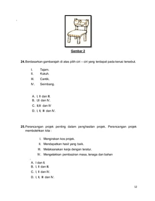 12
.
Gambar 2
24.Berdasarkan gambarajah di atas pilih ciri – ciri yang terdapat pada kerusi tersebut.
I. Tajam.
II. Kukuh.
III. Cantik.
IV. Seimbang.
A. I, II dan III.
B. I,II dan IV.
C. II,III dan IV
D. I, II, III dan IV.
25.Perancangan projek penting dalam penghasilan projek. Perancangan projek
membolehkan kita :
I. Mengirakan kos projek.
II. Mendapatkan hasil yang baik.
III. Melaksanakan kerja dengan teratur.
IV. Mengelakkan pembaziran masa, tenaga dan bahan
.
A. I dan II.
B. I, II dan III.
C. I, II dan IV.
D. I, II, III dan IV.
 