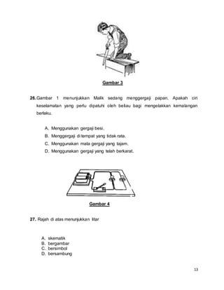 13
Gambar 3
26.Gambar 1 menunjukkan Malik sedang menggergaji papan. Apakah ciri
keselamatan yang perlu dipatuhi oleh beliau bagi mengelakkan kemalangan
berlaku.
A. Menggunakan gergaji besi.
B. Menggergaji di tempat yang tidak rata.
C. Menggunakan mata gergaji yang tajam.
D. Menggunakan gergaji yang telah berkarat.
Gambar 4
27. Rajah di atas menunjukkan litar
A. skematik
B. bergambar
C. bersimbol
D. bersambung
 