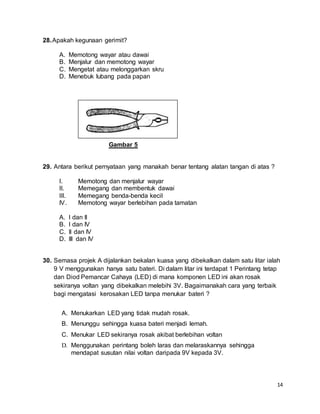 14
28.Apakah kegunaan gerimit?
A. Memotong wayar atau dawai
B. Menjalur dan memotong wayar
C. Mengetat atau melonggarkan skru
D. Menebuk lubang pada papan
Gambar 5
29. Antara berikut pernyataan yang manakah benar tentang alatan tangan di atas ?
I. Memotong dan menjalur wayar
II. Memegang dan membentuk dawai
III. Memegang benda-benda kecil
IV. Memotong wayar berlebihan pada tamatan
A. I dan II
B. I dan IV
C. II dan IV
D. III dan IV
30. Semasa projek A dijalankan bekalan kuasa yang dibekalkan dalam satu litar ialah
9 V menggunakan hanya satu bateri. Di dalam litar ini terdapat 1 Perintang tetap
dan Diod Pemancar Cahaya (LED) di mana komponen LED ini akan rosak
sekiranya voltan yang dibekalkan melebihi 3V. Bagaimanakah cara yang terbaik
bagi mengatasi kerosakan LED tanpa menukar bateri ?
A. Menukarkan LED yang tidak mudah rosak.
B. Menunggu sehingga kuasa bateri menjadi lemah.
C. Menukar LED sekiranya rosak akibat berlebihan voltan
D. Menggunakan perintang boleh laras dan melaraskannya sehingga
mendapat susutan nilai voltan daripada 9V kepada 3V.
 
