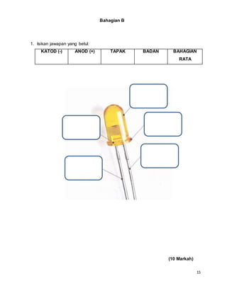 15
Bahagian B
1. Isikan jawapan yang betul:
KATOD (-) ANOD (+) TAPAK BADAN BAHAGIAN
RATA
(10 Markah)
 