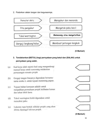 16
2. Padankan alatan tangan dan kegunaannya.
(5 Markah)
3. Tandakankan (BETUL) bagi pernyataan yang betul dan (SALAH) untuk
pernyataan yang salah.
`
(5 Markah)
Memasang atau mengetatkan
skru
 