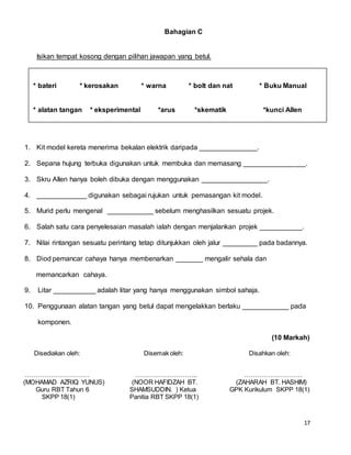 17
Bahagian C
Isikan tempat kosong dengan pilihan jawapan yang betul.
1. Kit model kereta menerima bekalan elektrik daripada _______________.
2. Sepana hujung terbuka digunakan untuk membuka dan memasang ________________.
3. Skru Allen hanya boleh dibuka dengan menggunakan _________________.
4. _____________ digunakan sebagai rujukan untuk pemasangan kit model.
5. Murid perlu mengenal ____________ sebelum menghasilkan sesuatu projek.
6. Salah satu cara penyelesaian masalah ialah dengan menjalankan projek ___________.
7. Nilai rintangan sesuatu perintang tetap ditunjukkan oleh jalur _________ pada badannya.
8. Diod pemancar cahaya hanya membenarkan _______ mengalir sehala dan
memancarkan cahaya.
9. Litar ___________ adalah litar yang hanya menggunakan simbol sahaja.
10. Penggunaan alatan tangan yang betul dapat mengelakkan berlaku ____________ pada
komponen.
(10 Markah)
Disediakan oleh: Disemak oleh: Disahkan oleh:
………………………… ……………………….. ………………………
(MOHAMAD AZRIQ YUNUS) (NOOR HAFIDZAH BT. (ZAHARAH BT. HASHIM)
Guru RBT Tahun 6 SHAMSUDDIN. ) Ketua GPK Kurikulum SKPP 18(1)
SKPP 18(1) Panitia RBT SKPP 18(1)
* bateri * kerosakan * warna * bolt dan nat * Buku Manual
* alatan tangan * eksperimental *arus *skematik *kunci Allen
 