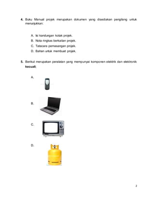 2
4. Buku Manual projek merupakan dokumen yang disediakan pengilang untuk
menunjukkan:
A. Isi kandungan kotak projek.
B. Nota ringkas berkaitan projek.
C. Tatacara pemasangan projek.
D. Bahan untuk membuat projek.
5. Berikut merupakan peralatan yang mempunyai komponen elektrik dan elektronik
kecuali;
A.
B.
C.
D.
 
