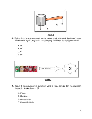 4
Rajah 2
8. Saifuddin ingin menggunakan gandin getah untuk mengetuk kepingan logam.
Berdasarkan rajah 2, tunjukkan bahagian yang sepatutnya dipegang oleh beliau.
A. A.
B. B.
C. C.
D. D.
Rajah 3
9. Rajah 3 menunjukkan tin aluminium yang di kitar semula dan menghasilkan
barang X. Apakah barang X?
A. Poster.
B. Rak kasut.
C. Bekas pensil.
D. Penyangkut baju.
 