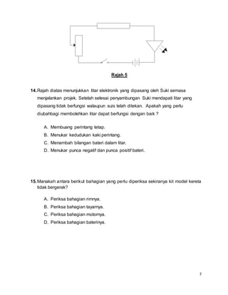 7
Rajah 5
14.Rajah diatas menunjukkan litar elektronik yang dipasang oleh Suki semasa
menjalankan projek. Setelah selesai penyambungan Suki mendapati litar yang
dipasang tidak berfungsi walaupun suis telah ditekan. Apakah yang perlu
diubahbagi membolehkan litar dapat berfungsi dengan baik ?
A. Membuang perintang tetap.
B. Menukar kedudukan kaki perintang.
C. Menambah bilangan bateri dalam litar.
D. Menukar punca negatif dan punca positif bateri.
15.Manakah antara berikut bahagian yang perlu diperiksa sekiranya kit model kereta
tidak bergerak?
A. Periksa bahagian rimnya.
B. Periksa bahagian tayarnya.
C. Periksa bahagian motornya.
D. Periksa bahagian baterinya.
 