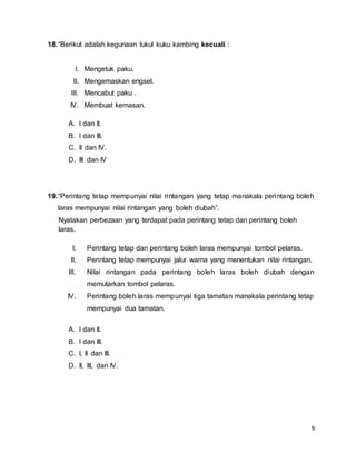 9
18.“Berikut adalah kegunaan tukul kuku kambing kecuali :
I. Mengetuk paku.
II. Mengemaskan engsel.
III. Mencabut paku .
IV. Membuat kemasan.
A. I dan II.
B. I dan III.
C. II dan IV.
D. III dan IV
19.“Perintang tetap mempunyai nilai rintangan yang tetap manakala perintang boleh
laras mempunyai nilai rintangan yang boleh diubah”.
Nyatakan perbezaan yang terdapat pada perintang tetap dan perintang boleh
laras.
I. Perintang tetap dan perintang boleh laras mempunyai tombol pelaras.
II. Perintang tetap mempunyai jalur warna yang menentukan nilai rintangan.
III. Nilai rintangan pada perintang boleh laras boleh diubah dengan
memutarkan tombol pelaras.
IV. Perintang boleh laras mempunyai tiga tamatan manakala perintang tetap
mempunyai dua tamatan.
A. I dan II.
B. I dan III.
C. I, II dan III.
D. II, III, dan IV.
 