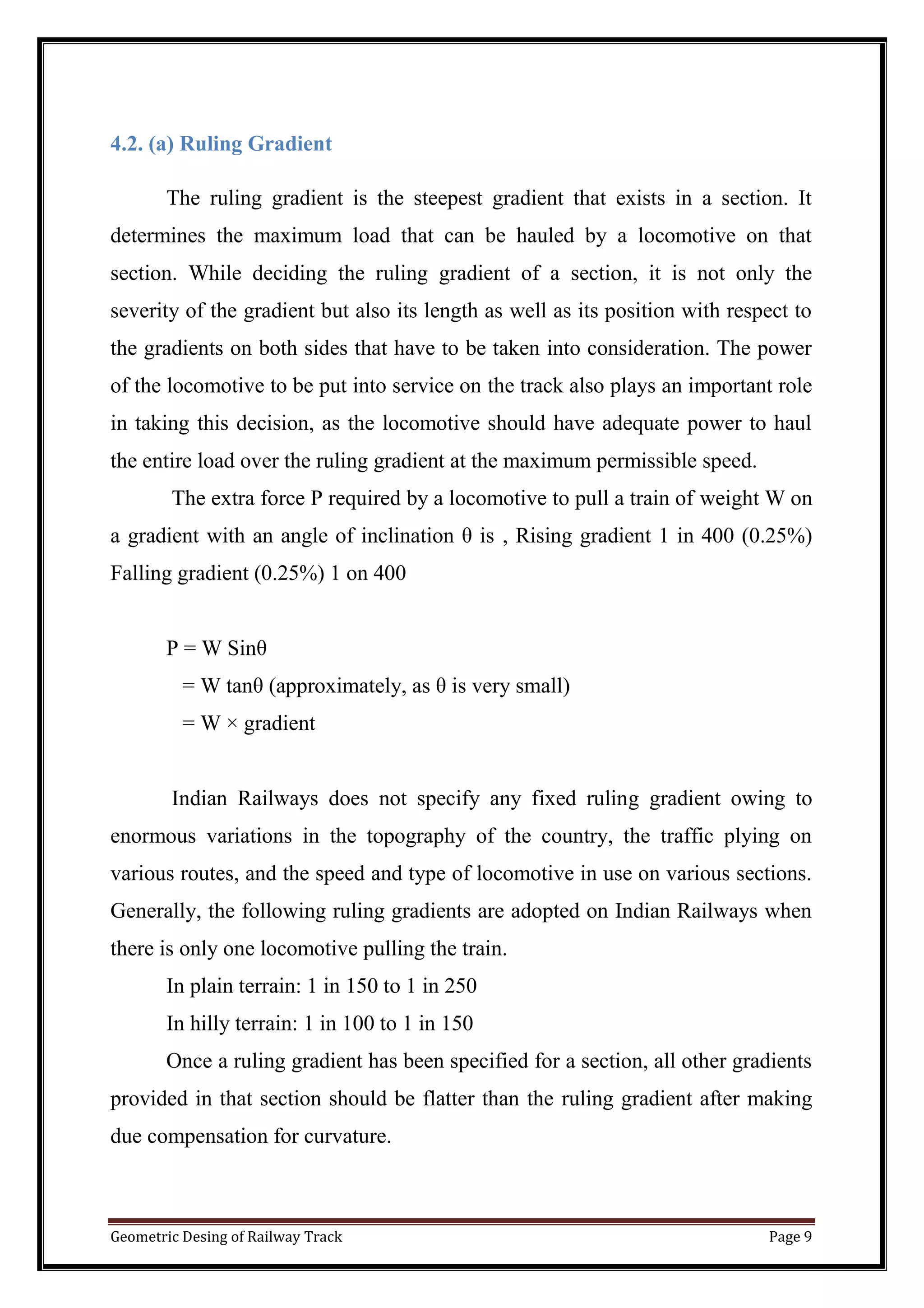 Geometric Desing of Railway Track Page 9
4.2. (a) Ruling Gradient
The ruling gradient is the steepest gradient that exists in a section. It
determines the maximum load that can be hauled by a locomotive on that
section. While deciding the ruling gradient of a section, it is not only the
severity of the gradient but also its length as well as its position with respect to
the gradients on both sides that have to be taken into consideration. The power
of the locomotive to be put into service on the track also plays an important role
in taking this decision, as the locomotive should have adequate power to haul
the entire load over the ruling gradient at the maximum permissible speed.
The extra force P required by a locomotive to pull a train of weight W on
a gradient with an angle of inclination θ is , Rising gradient 1 in 400 (0.25%)
Falling gradient (0.25%) 1 on 400
P = W Sinθ
= W tanθ (approximately, as θ is very small)
= W × gradient
Indian Railways does not specify any fixed ruling gradient owing to
enormous variations in the topography of the country, the traffic plying on
various routes, and the speed and type of locomotive in use on various sections.
Generally, the following ruling gradients are adopted on Indian Railways when
there is only one locomotive pulling the train.
In plain terrain: 1 in 150 to 1 in 250
In hilly terrain: 1 in 100 to 1 in 150
Once a ruling gradient has been specified for a section, all other gradients
provided in that section should be flatter than the ruling gradient after making
due compensation for curvature.
 