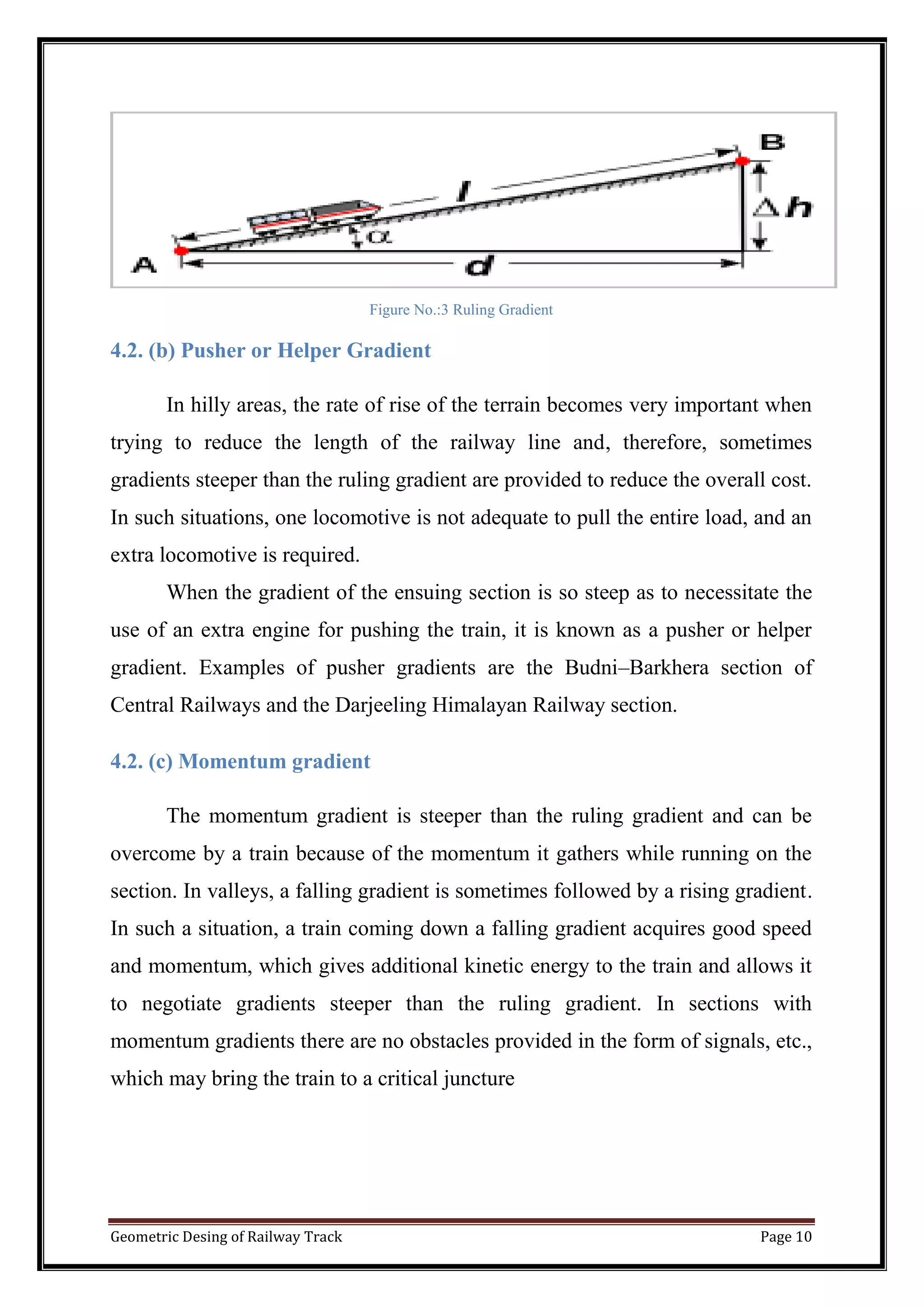 Geometric Desing of Railway Track Page 10
Figure No.:3 Ruling Gradient
4.2. (b) Pusher or Helper Gradient
In hilly areas, the rate of rise of the terrain becomes very important when
trying to reduce the length of the railway line and, therefore, sometimes
gradients steeper than the ruling gradient are provided to reduce the overall cost.
In such situations, one locomotive is not adequate to pull the entire load, and an
extra locomotive is required.
When the gradient of the ensuing section is so steep as to necessitate the
use of an extra engine for pushing the train, it is known as a pusher or helper
gradient. Examples of pusher gradients are the Budni–Barkhera section of
Central Railways and the Darjeeling Himalayan Railway section.
4.2. (c) Momentum gradient
The momentum gradient is steeper than the ruling gradient and can be
overcome by a train because of the momentum it gathers while running on the
section. In valleys, a falling gradient is sometimes followed by a rising gradient.
In such a situation, a train coming down a falling gradient acquires good speed
and momentum, which gives additional kinetic energy to the train and allows it
to negotiate gradients steeper than the ruling gradient. In sections with
momentum gradients there are no obstacles provided in the form of signals, etc.,
which may bring the train to a critical juncture
 