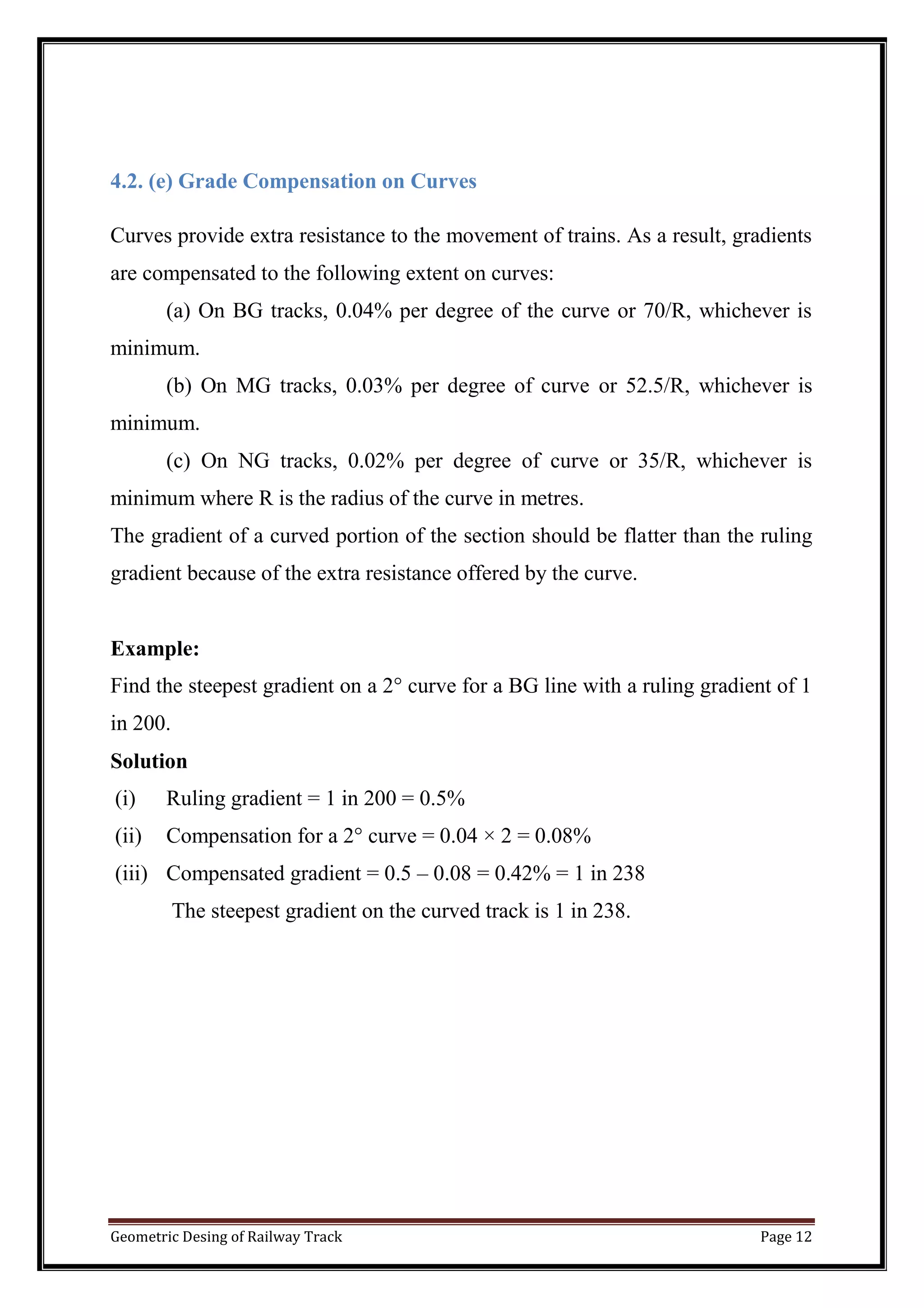 Geometric Desing of Railway Track Page 12
4.2. (e) Grade Compensation on Curves
Curves provide extra resistance to the movement of trains. As a result, gradients
are compensated to the following extent on curves:
(a) On BG tracks, 0.04% per degree of the curve or 70/R, whichever is
minimum.
(b) On MG tracks, 0.03% per degree of curve or 52.5/R, whichever is
minimum.
(c) On NG tracks, 0.02% per degree of curve or 35/R, whichever is
minimum where R is the radius of the curve in metres.
The gradient of a curved portion of the section should be flatter than the ruling
gradient because of the extra resistance offered by the curve.
Example:
Find the steepest gradient on a 2° curve for a BG line with a ruling gradient of 1
in 200.
Solution
(i) Ruling gradient = 1 in 200 = 0.5%
(ii) Compensation for a 2° curve = 0.04 × 2 = 0.08%
(iii) Compensated gradient = 0.5 – 0.08 = 0.42% = 1 in 238
The steepest gradient on the curved track is 1 in 238.
 