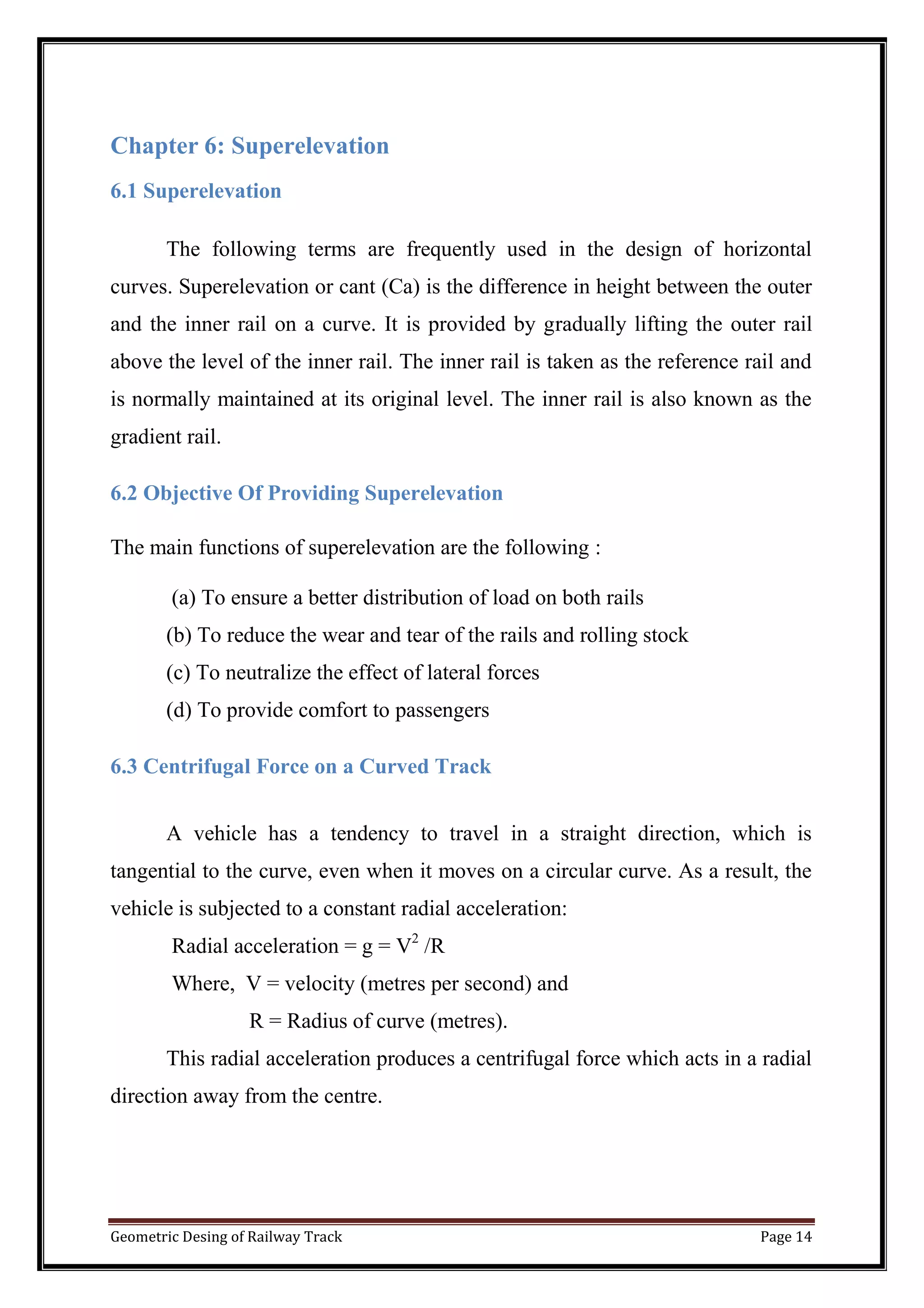 Geometric Desing of Railway Track Page 14
Chapter 6: Superelevation
6.1 Superelevation
The following terms are frequently used in the design of horizontal
curves. Superelevation or cant (Ca) is the difference in height between the outer
and the inner rail on a curve. It is provided by gradually lifting the outer rail
above the level of the inner rail. The inner rail is taken as the reference rail and
is normally maintained at its original level. The inner rail is also known as the
gradient rail.
6.2 Objective Of Providing Superelevation
The main functions of superelevation are the following :
(a) To ensure a better distribution of load on both rails
(b) To reduce the wear and tear of the rails and rolling stock
(c) To neutralize the effect of lateral forces
(d) To provide comfort to passengers
6.3 Centrifugal Force on a Curved Track
A vehicle has a tendency to travel in a straight direction, which is
tangential to the curve, even when it moves on a circular curve. As a result, the
vehicle is subjected to a constant radial acceleration:
Radial acceleration = g = V2
/R
Where, V = velocity (metres per second) and
R = Radius of curve (metres).
This radial acceleration produces a centrifugal force which acts in a radial
direction away from the centre.
 