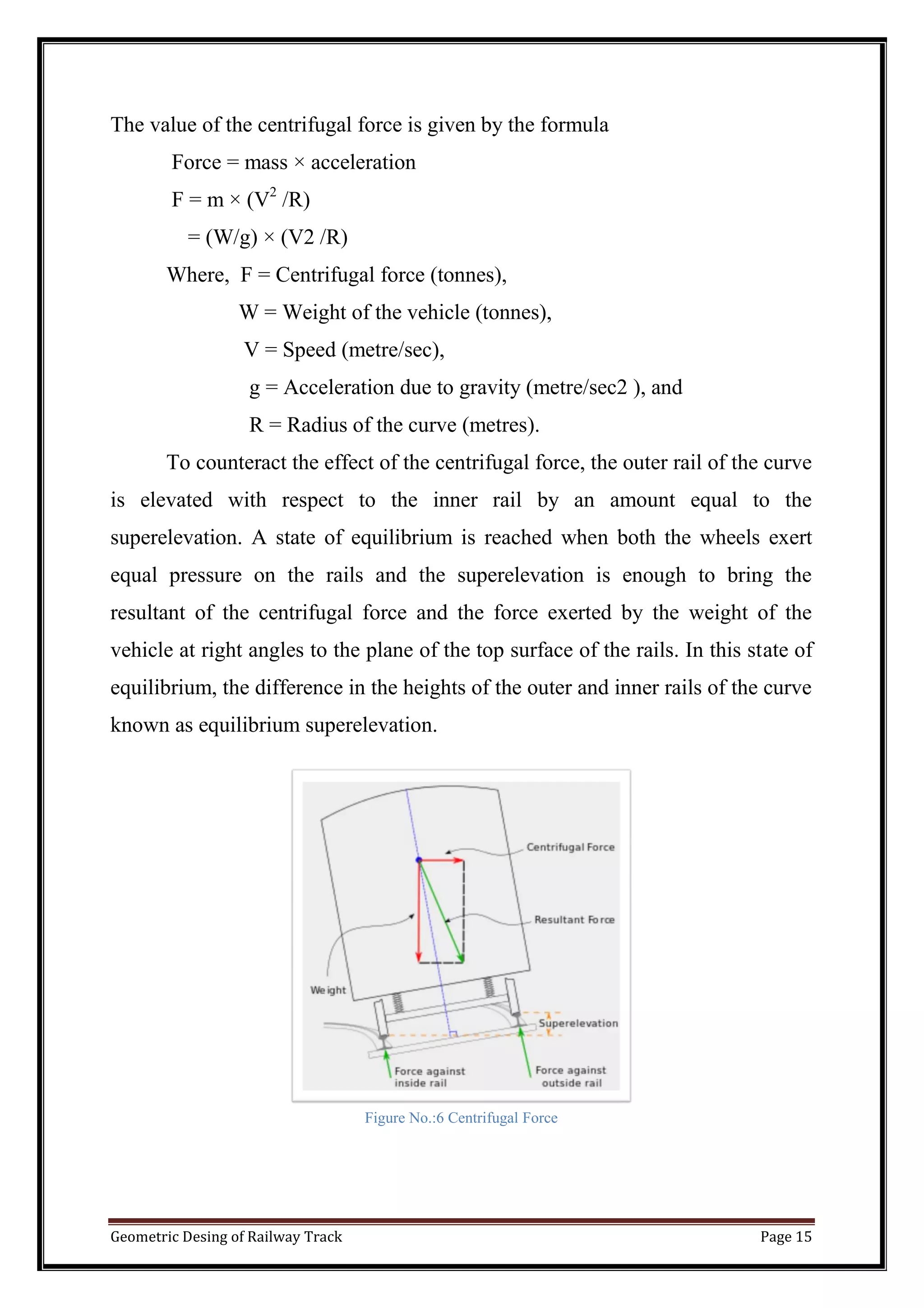 Geometric Desing of Railway Track Page 15
The value of the centrifugal force is given by the formula
Force = mass × acceleration
F = m × (V2
/R)
= (W/g) × (V2 /R)
Where, F = Centrifugal force (tonnes),
W = Weight of the vehicle (tonnes),
V = Speed (metre/sec),
g = Acceleration due to gravity (metre/sec2 ), and
R = Radius of the curve (metres).
To counteract the effect of the centrifugal force, the outer rail of the curve
is elevated with respect to the inner rail by an amount equal to the
superelevation. A state of equilibrium is reached when both the wheels exert
equal pressure on the rails and the superelevation is enough to bring the
resultant of the centrifugal force and the force exerted by the weight of the
vehicle at right angles to the plane of the top surface of the rails. In this state of
equilibrium, the difference in the heights of the outer and inner rails of the curve
known as equilibrium superelevation.
Figure No.:6 Centrifugal Force
 