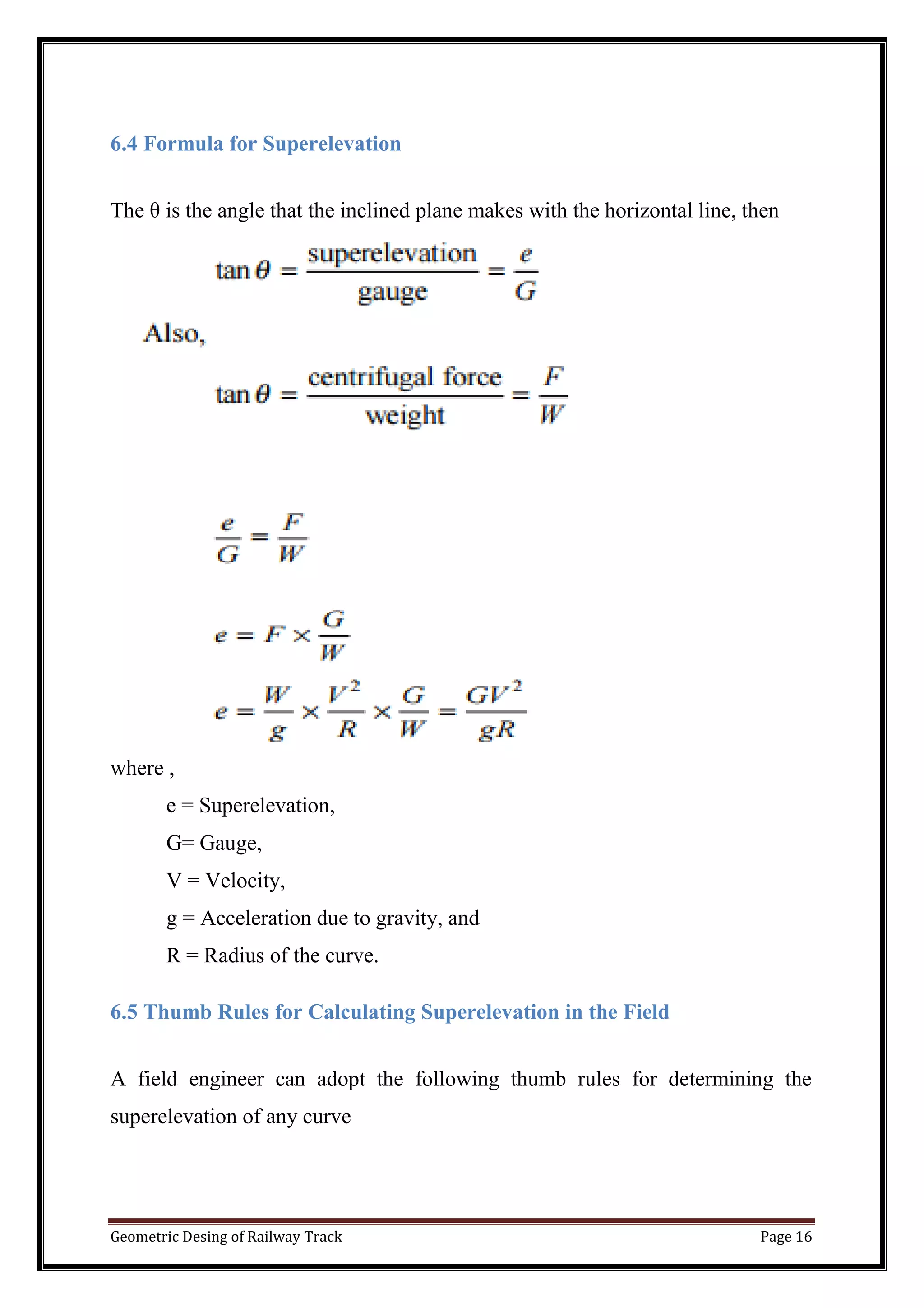 Geometric Desing of Railway Track Page 16
6.4 Formula for Superelevation
The θ is the angle that the inclined plane makes with the horizontal line, then
where ,
e = Superelevation,
G= Gauge,
V = Velocity,
g = Acceleration due to gravity, and
R = Radius of the curve.
6.5 Thumb Rules for Calculating Superelevation in the Field
A field engineer can adopt the following thumb rules for determining the
superelevation of any curve
 