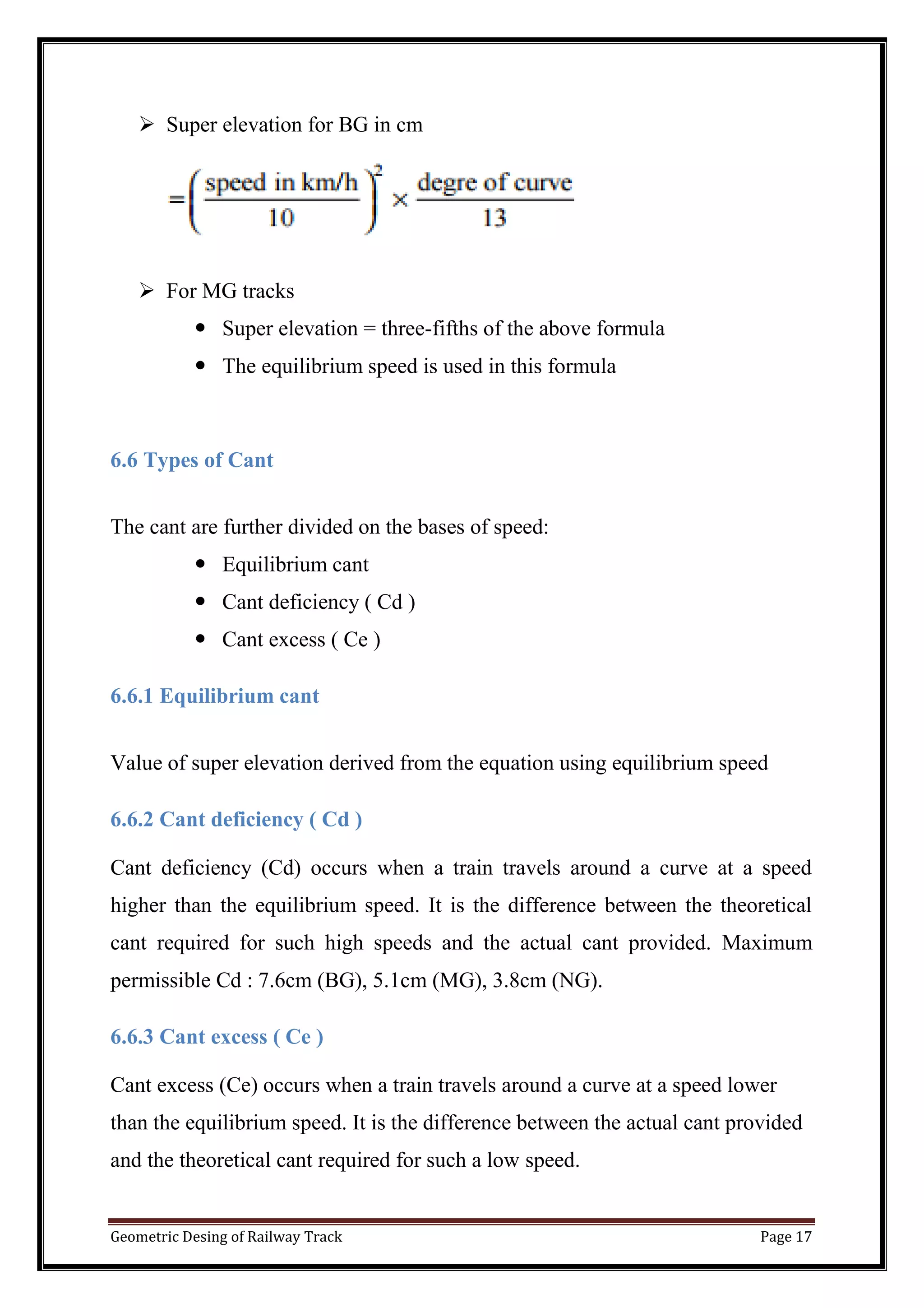 Geometric Desing of Railway Track Page 17
 Super elevation for BG in cm
 For MG tracks
 Super elevation = three-fifths of the above formula
 The equilibrium speed is used in this formula
6.6 Types of Cant
The cant are further divided on the bases of speed:
 Equilibrium cant
 Cant deficiency ( Cd )
 Cant excess ( Ce )
6.6.1 Equilibrium cant
Value of super elevation derived from the equation using equilibrium speed
6.6.2 Cant deficiency ( Cd )
Cant deficiency (Cd) occurs when a train travels around a curve at a speed
higher than the equilibrium speed. It is the difference between the theoretical
cant required for such high speeds and the actual cant provided. Maximum
permissible Cd : 7.6cm (BG), 5.1cm (MG), 3.8cm (NG).
6.6.3 Cant excess ( Ce )
Cant excess (Ce) occurs when a train travels around a curve at a speed lower
than the equilibrium speed. It is the difference between the actual cant provided
and the theoretical cant required for such a low speed.
 