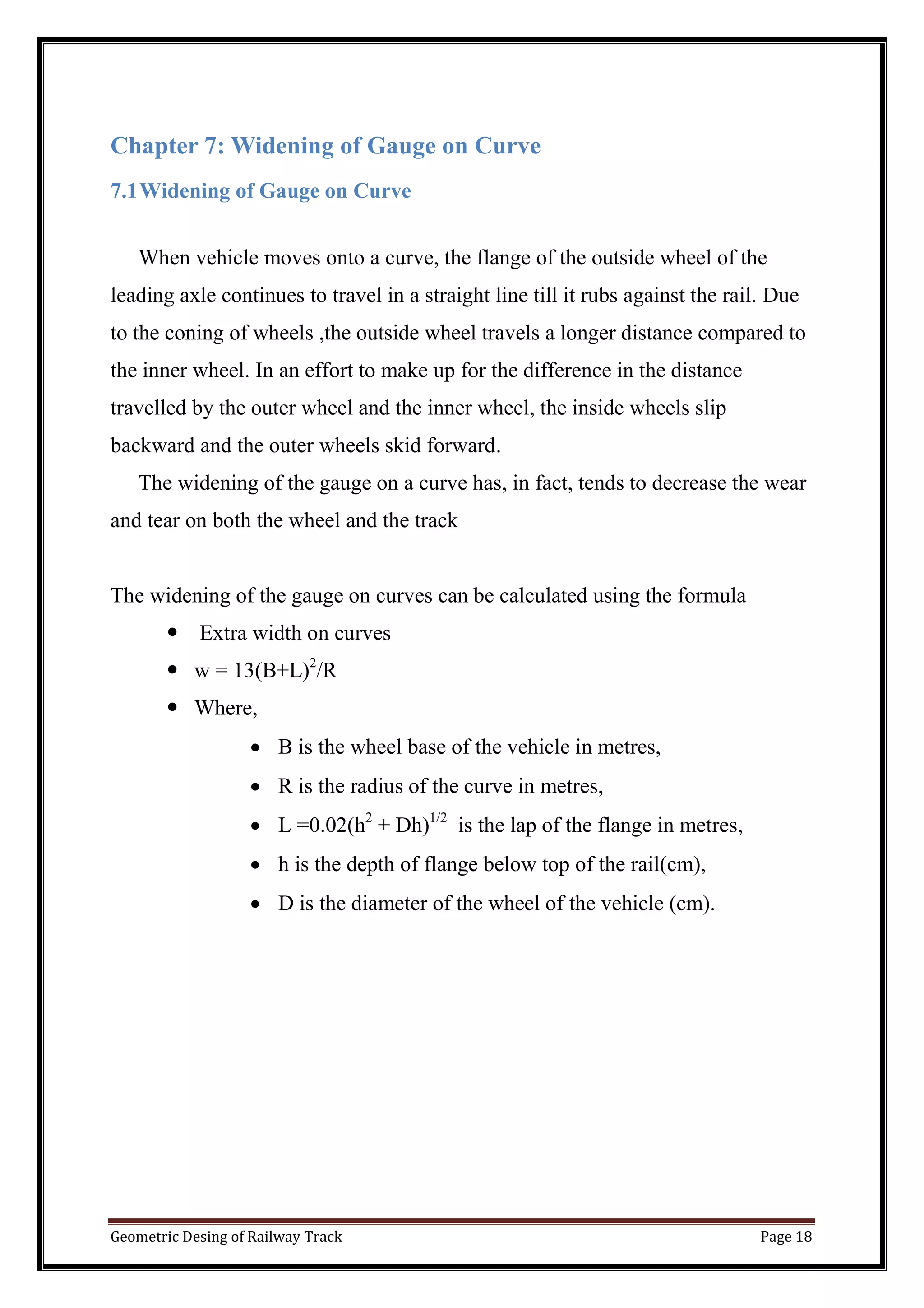 Geometric Desing of Railway Track Page 18
Chapter 7: Widening of Gauge on Curve
7.1Widening of Gauge on Curve
When vehicle moves onto a curve, the flange of the outside wheel of the
leading axle continues to travel in a straight line till it rubs against the rail. Due
to the coning of wheels ,the outside wheel travels a longer distance compared to
the inner wheel. In an effort to make up for the difference in the distance
travelled by the outer wheel and the inner wheel, the inside wheels slip
backward and the outer wheels skid forward.
The widening of the gauge on a curve has, in fact, tends to decrease the wear
and tear on both the wheel and the track
The widening of the gauge on curves can be calculated using the formula
 Extra width on curves
 w = 13(B+L)2
/R
 Where,
 B is the wheel base of the vehicle in metres,
 R is the radius of the curve in metres,
 L =0.02(h2
+ Dh)1/2
is the lap of the flange in metres,
 h is the depth of flange below top of the rail(cm),
 D is the diameter of the wheel of the vehicle (cm).
 