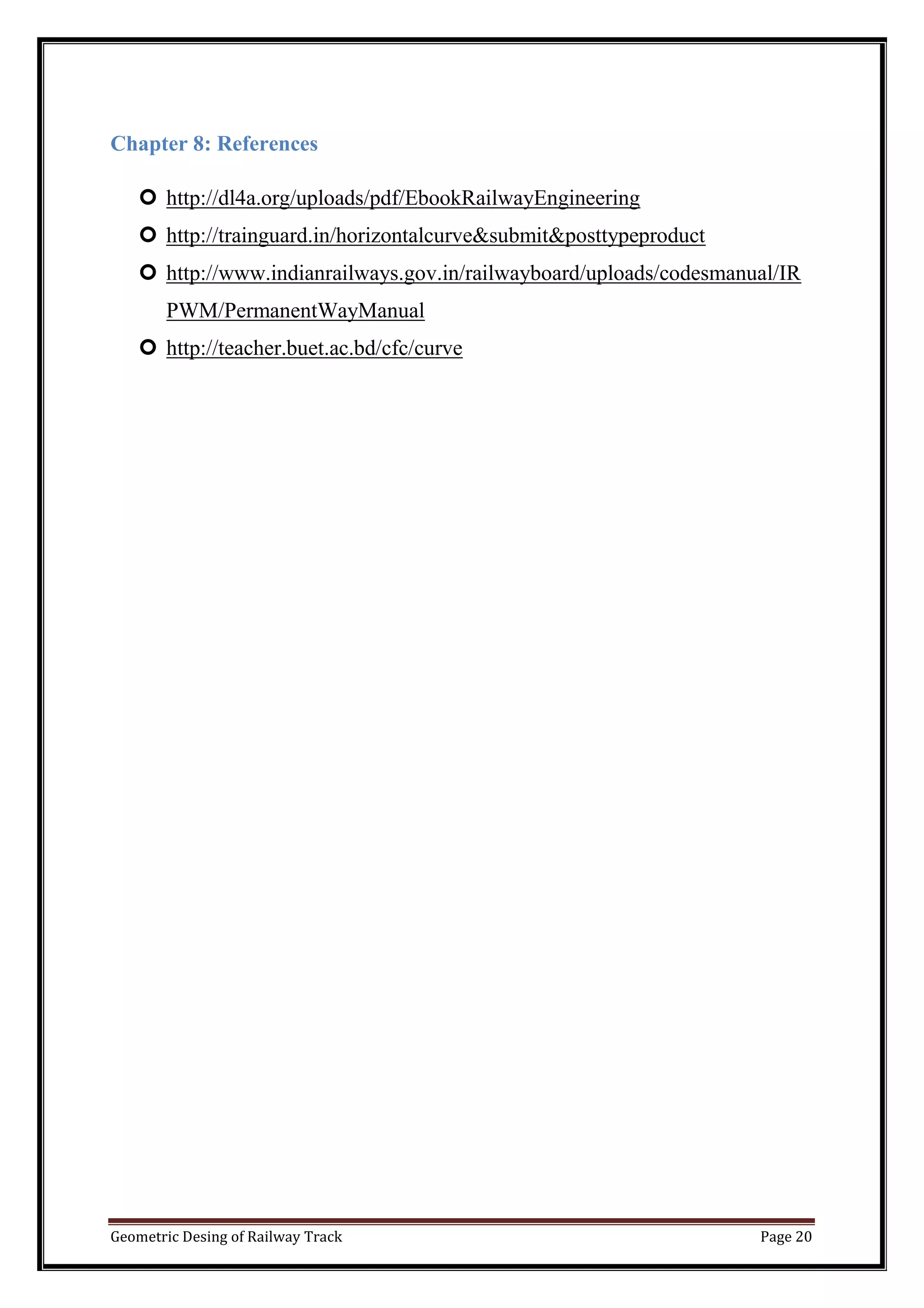 Geometric Desing of Railway Track Page 20
Chapter 8: References
 http://dl4a.org/uploads/pdf/EbookRailwayEngineering
 http://trainguard.in/horizontalcurve&submit&posttypeproduct
 http://www.indianrailways.gov.in/railwayboard/uploads/codesmanual/IR
PWM/PermanentWayManual
 http://teacher.buet.ac.bd/cfc/curve
 