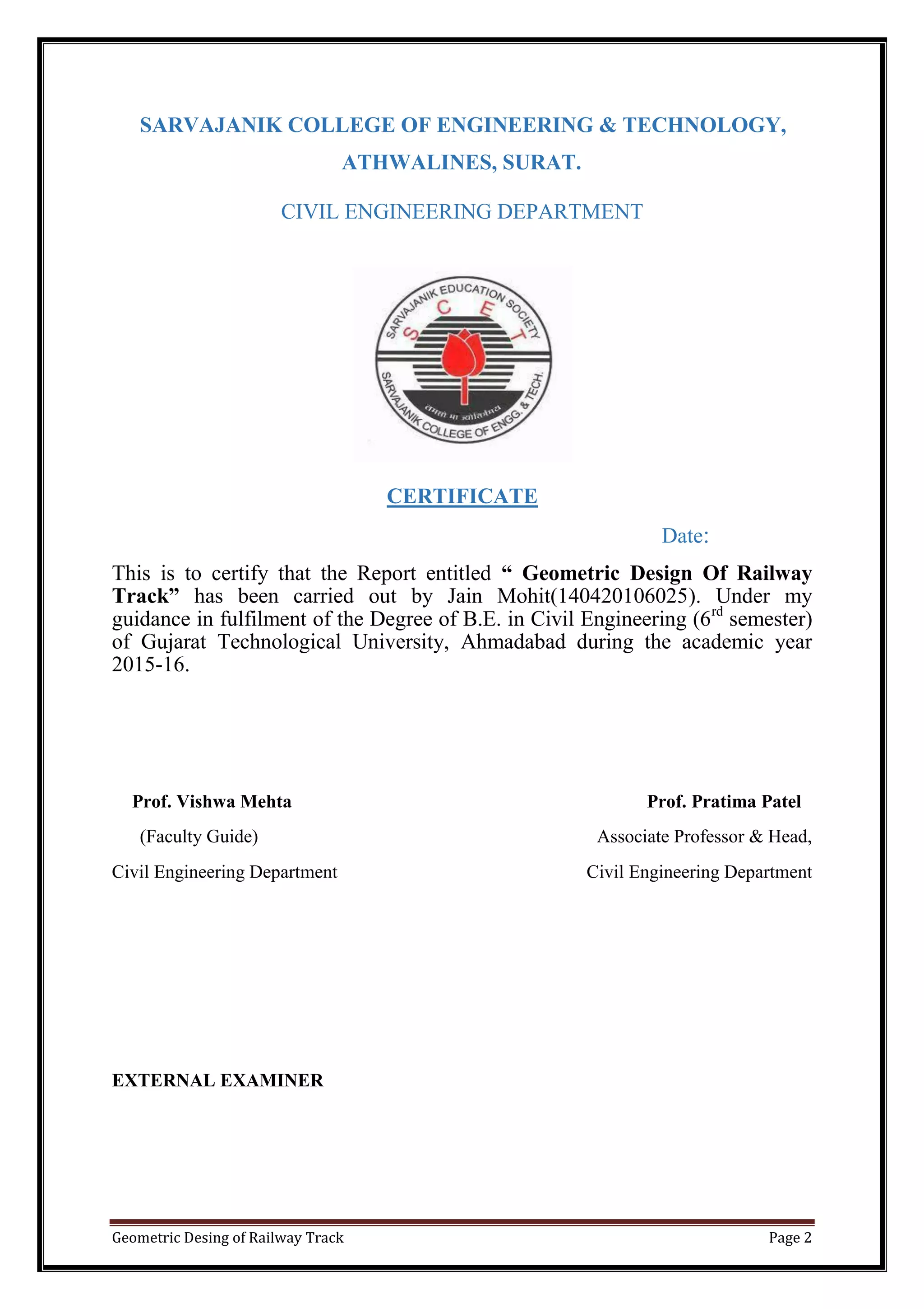 Geometric Desing of Railway Track Page 2
SARVAJANIK COLLEGE OF ENGINEERING & TECHNOLOGY,
ATHWALINES, SURAT.
CIVIL ENGINEERING DEPARTMENT
CERTIFICATE
Date:
This is to certify that the Report entitled “ Geometric Design Of Railway
Track” has been carried out by Jain Mohit(140420106025). Under my
guidance in fulfilment of the Degree of B.E. in Civil Engineering (6rd
semester)
of Gujarat Technological University, Ahmadabad during the academic year
2015-16.
Prof. Vishwa Mehta Prof. Pratima Patel
(Faculty Guide) Associate Professor & Head,
Civil Engineering Department Civil Engineering Department
EXTERNAL EXAMINER
 
