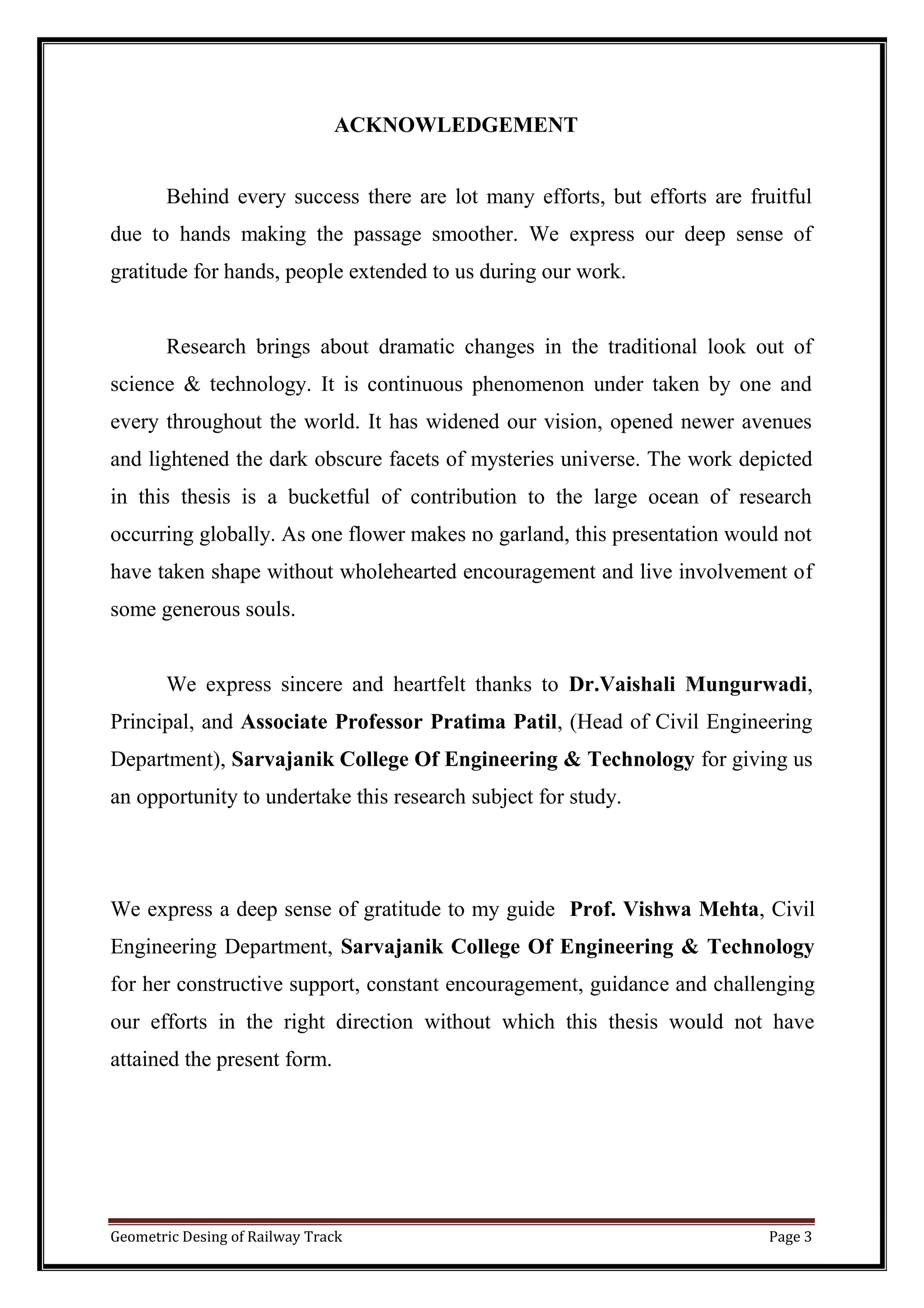 Geometric Desing of Railway Track Page 3
ACKNOWLEDGEMENT
Behind every success there are lot many efforts, but efforts are fruitful
due to hands making the passage smoother. We express our deep sense of
gratitude for hands, people extended to us during our work.
Research brings about dramatic changes in the traditional look out of
science & technology. It is continuous phenomenon under taken by one and
every throughout the world. It has widened our vision, opened newer avenues
and lightened the dark obscure facets of mysteries universe. The work depicted
in this thesis is a bucketful of contribution to the large ocean of research
occurring globally. As one flower makes no garland, this presentation would not
have taken shape without wholehearted encouragement and live involvement of
some generous souls.
We express sincere and heartfelt thanks to Dr.Vaishali Mungurwadi,
Principal, and Associate Professor Pratima Patil, (Head of Civil Engineering
Department), Sarvajanik College Of Engineering & Technology for giving us
an opportunity to undertake this research subject for study.
We express a deep sense of gratitude to my guide Prof. Vishwa Mehta, Civil
Engineering Department, Sarvajanik College Of Engineering & Technology
for her constructive support, constant encouragement, guidance and challenging
our efforts in the right direction without which this thesis would not have
attained the present form.
 