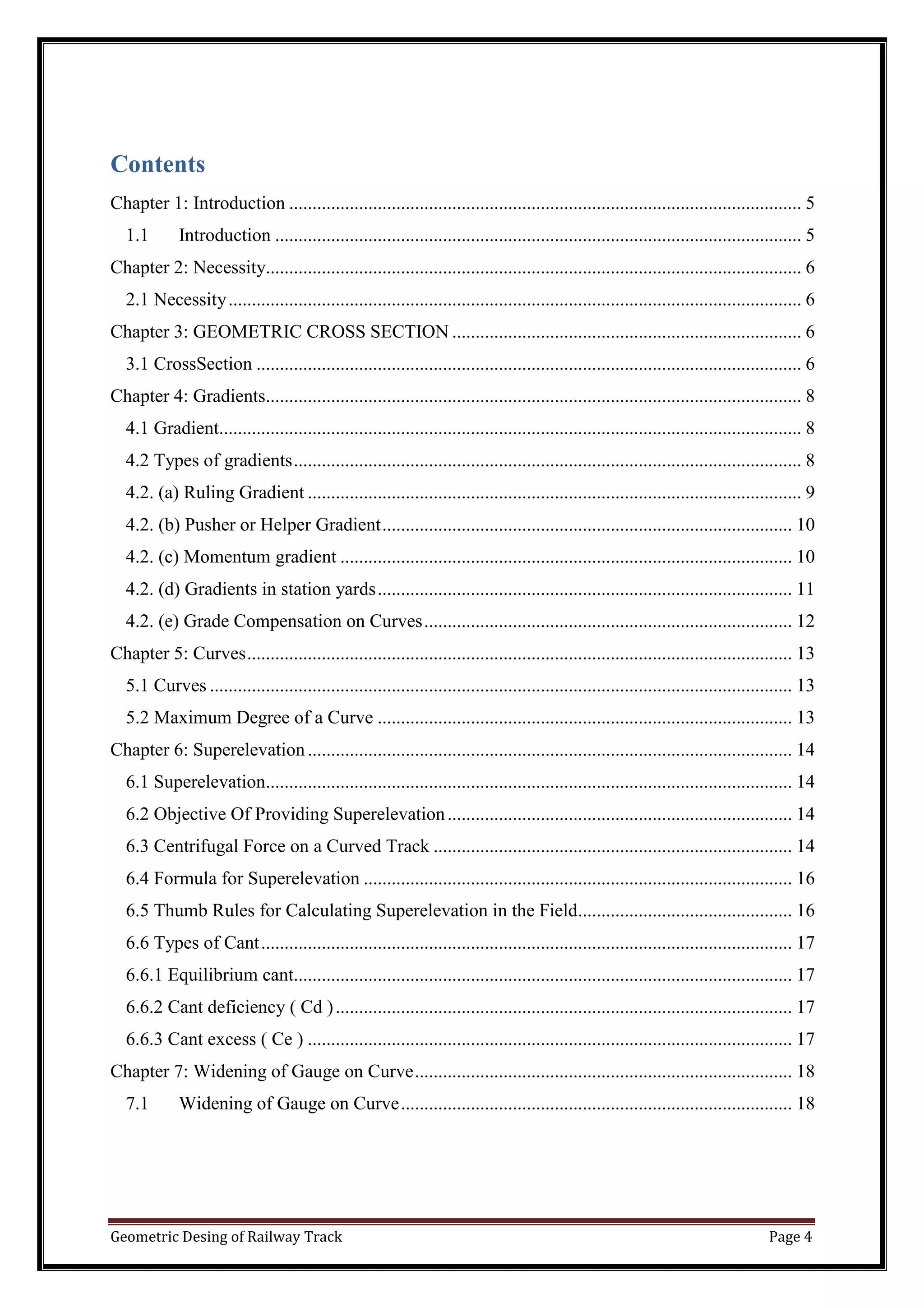 Geometric Desing of Railway Track Page 4
Contents
Chapter 1: Introduction .............................................................................................................. 5
1.1 Introduction ................................................................................................................. 5
Chapter 2: Necessity................................................................................................................... 6
2.1 Necessity........................................................................................................................... 6
Chapter 3: GEOMETRIC CROSS SECTION ........................................................................... 6
3.1 CrossSection ..................................................................................................................... 6
Chapter 4: Gradients................................................................................................................... 8
4.1 Gradient............................................................................................................................. 8
4.2 Types of gradients............................................................................................................. 8
4.2. (a) Ruling Gradient .......................................................................................................... 9
4.2. (b) Pusher or Helper Gradient........................................................................................ 10
4.2. (c) Momentum gradient ................................................................................................. 10
4.2. (d) Gradients in station yards......................................................................................... 11
4.2. (e) Grade Compensation on Curves............................................................................... 12
Chapter 5: Curves..................................................................................................................... 13
5.1 Curves ............................................................................................................................. 13
5.2 Maximum Degree of a Curve ......................................................................................... 13
Chapter 6: Superelevation........................................................................................................ 14
6.1 Superelevation................................................................................................................. 14
6.2 Objective Of Providing Superelevation.......................................................................... 14
6.3 Centrifugal Force on a Curved Track ............................................................................. 14
6.4 Formula for Superelevation ............................................................................................ 16
6.5 Thumb Rules for Calculating Superelevation in the Field.............................................. 16
6.6 Types of Cant.................................................................................................................. 17
6.6.1 Equilibrium cant........................................................................................................... 17
6.6.2 Cant deficiency ( Cd ).................................................................................................. 17
6.6.3 Cant excess ( Ce ) ........................................................................................................ 17
Chapter 7: Widening of Gauge on Curve................................................................................. 18
7.1 Widening of Gauge on Curve.................................................................................... 18
 