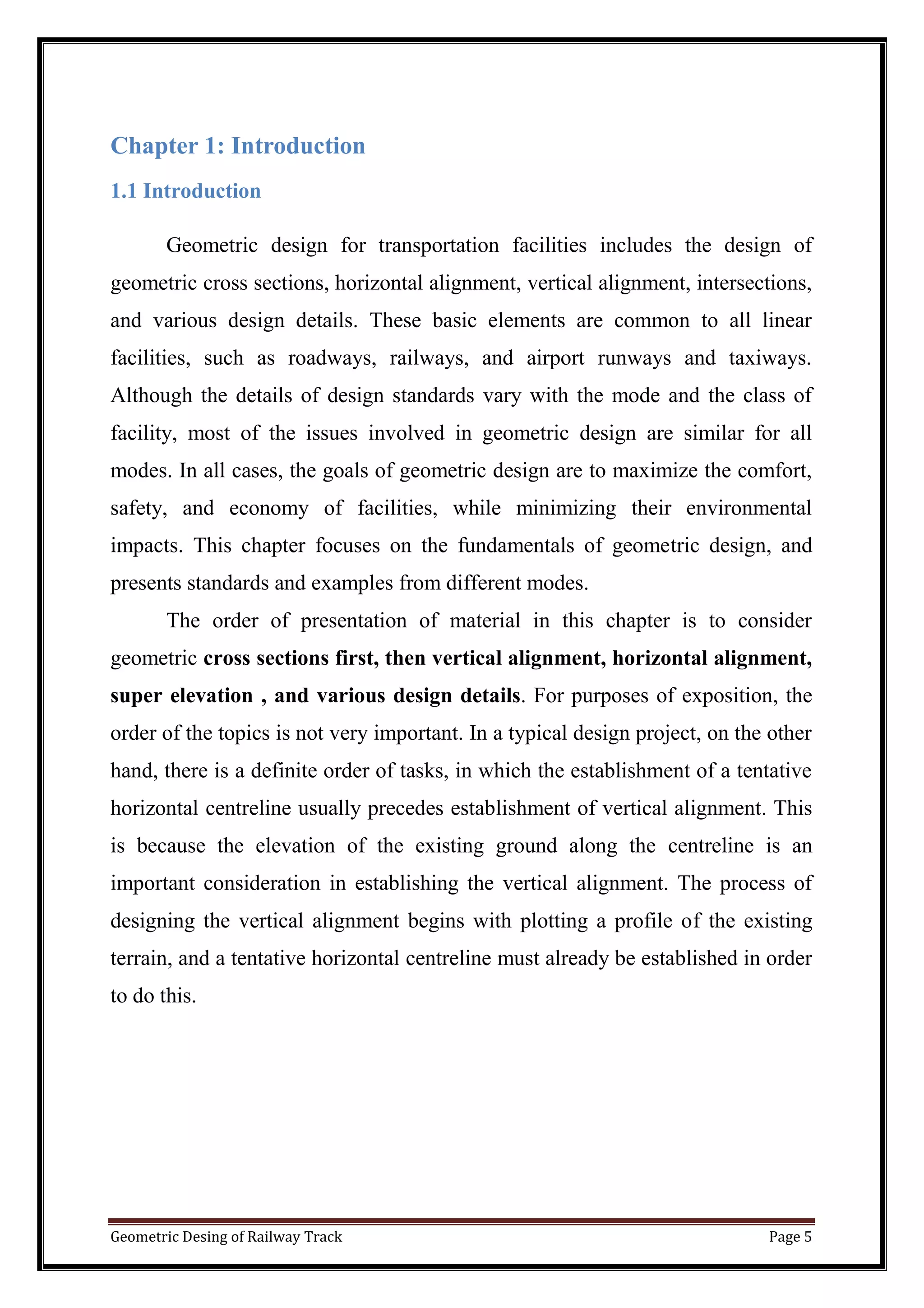 Geometric Desing of Railway Track Page 5
Chapter 1: Introduction
1.1 Introduction
Geometric design for transportation facilities includes the design of
geometric cross sections, horizontal alignment, vertical alignment, intersections,
and various design details. These basic elements are common to all linear
facilities, such as roadways, railways, and airport runways and taxiways.
Although the details of design standards vary with the mode and the class of
facility, most of the issues involved in geometric design are similar for all
modes. In all cases, the goals of geometric design are to maximize the comfort,
safety, and economy of facilities, while minimizing their environmental
impacts. This chapter focuses on the fundamentals of geometric design, and
presents standards and examples from different modes.
The order of presentation of material in this chapter is to consider
geometric cross sections first, then vertical alignment, horizontal alignment,
super elevation , and various design details. For purposes of exposition, the
order of the topics is not very important. In a typical design project, on the other
hand, there is a definite order of tasks, in which the establishment of a tentative
horizontal centreline usually precedes establishment of vertical alignment. This
is because the elevation of the existing ground along the centreline is an
important consideration in establishing the vertical alignment. The process of
designing the vertical alignment begins with plotting a profile of the existing
terrain, and a tentative horizontal centreline must already be established in order
to do this.
 