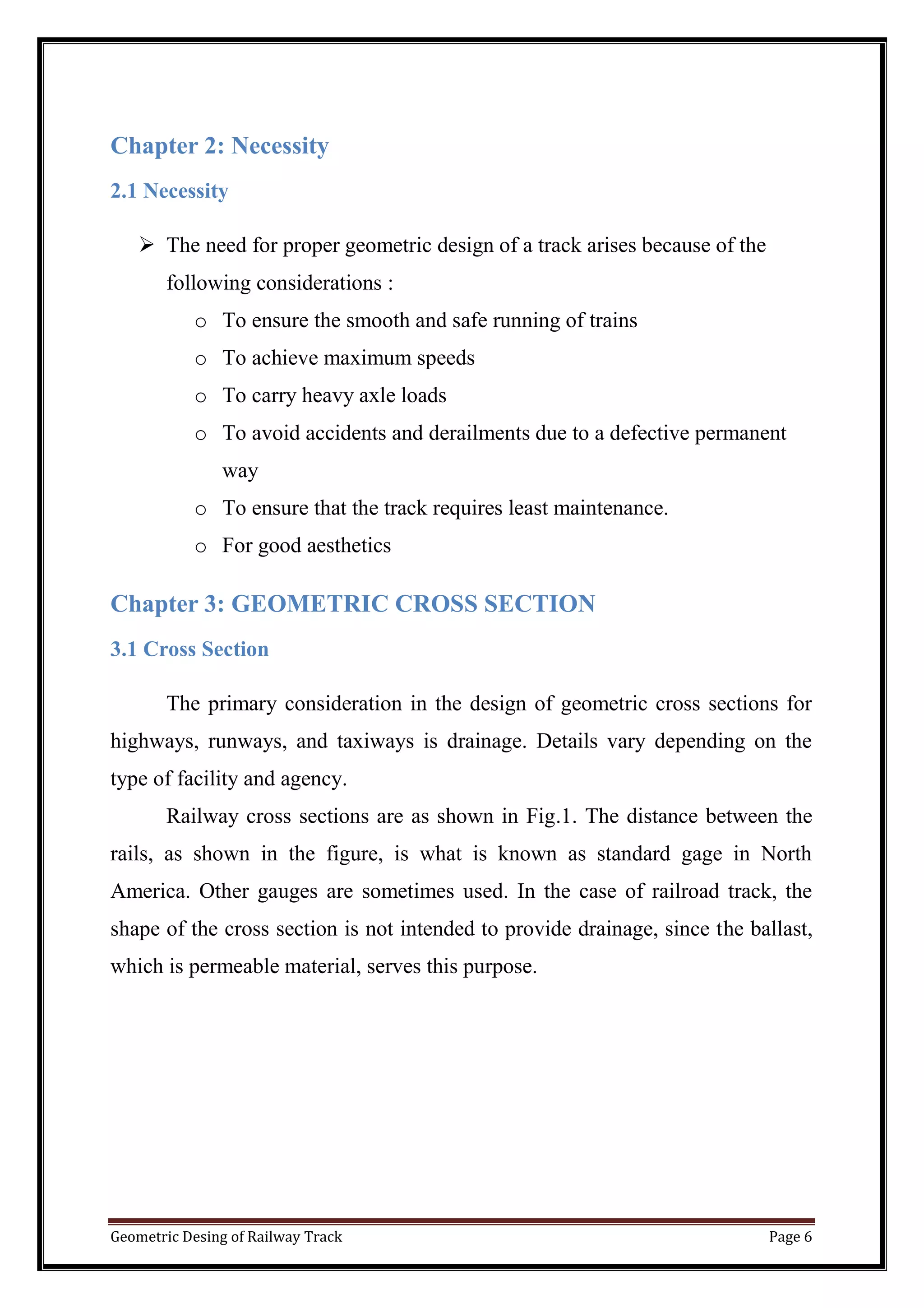 Geometric Desing of Railway Track Page 6
Chapter 2: Necessity
2.1 Necessity
 The need for proper geometric design of a track arises because of the
following considerations :
o To ensure the smooth and safe running of trains
o To achieve maximum speeds
o To carry heavy axle loads
o To avoid accidents and derailments due to a defective permanent
way
o To ensure that the track requires least maintenance.
o For good aesthetics
Chapter 3: GEOMETRIC CROSS SECTION
3.1 Cross Section
The primary consideration in the design of geometric cross sections for
highways, runways, and taxiways is drainage. Details vary depending on the
type of facility and agency.
Railway cross sections are as shown in Fig.1. The distance between the
rails, as shown in the figure, is what is known as standard gage in North
America. Other gauges are sometimes used. In the case of railroad track, the
shape of the cross section is not intended to provide drainage, since the ballast,
which is permeable material, serves this purpose.
 