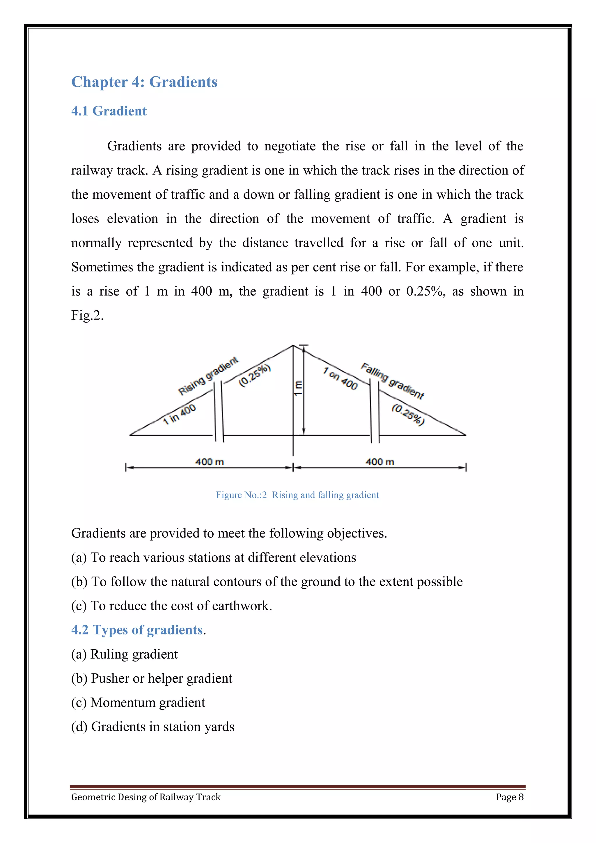 Geometric Desing of Railway Track Page 8
Chapter 4: Gradients
4.1 Gradient
Gradients are provided to negotiate the rise or fall in the level of the
railway track. A rising gradient is one in which the track rises in the direction of
the movement of traffic and a down or falling gradient is one in which the track
loses elevation in the direction of the movement of traffic. A gradient is
normally represented by the distance travelled for a rise or fall of one unit.
Sometimes the gradient is indicated as per cent rise or fall. For example, if there
is a rise of 1 m in 400 m, the gradient is 1 in 400 or 0.25%, as shown in
Fig.2.
Figure No.:2 Rising and falling gradient
Gradients are provided to meet the following objectives.
(a) To reach various stations at different elevations
(b) To follow the natural contours of the ground to the extent possible
(c) To reduce the cost of earthwork.
4.2 Types of gradients.
(a) Ruling gradient
(b) Pusher or helper gradient
(c) Momentum gradient
(d) Gradients in station yards
 