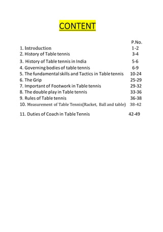 CONTENT
P.No.
1. Introduction 1-2
2. History of Table tennis 3-4
3. History of Table tennis in India 5-6
4. Governing bodies of table tennis 6-9
5. The fundamentalskills and Tactics in Tabletennis 10-24
6. The Grip 25-29
7. Important of Footwork in Table tennis 29-32
8. The double play in Table tennis 33-36
9. Rules of Table tennis 36-38
10. Measurement of Table Tennis(Racket, Ball and table) 38-42
11. Duties of Coach in TableTennis 42-49
 