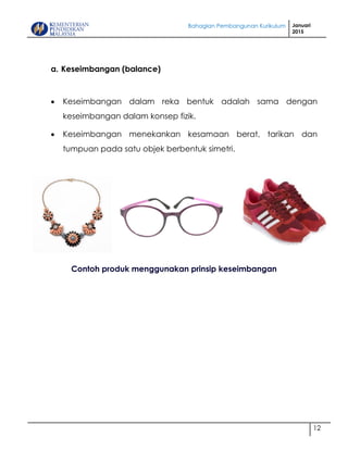 Bahagian Pembangunan Kurikulum Januari
2015
12
a. Keseimbangan (balance)
 Keseimbangan dalam reka bentuk adalah sama dengan
keseimbangan dalam konsep fizik.
 Keseimbangan menekankan kesamaan berat, tarikan dan
tumpuan pada satu objek berbentuk simetri.
BALANCE
Contoh produk menggunakan prinsip keseimbangan
 