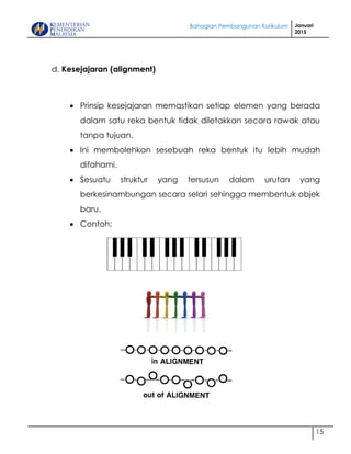 Bahagian Pembangunan Kurikulum Januari
2015
15
d. Kesejajaran (alignment)
 Prinsip kesejajaran memastikan setiap elemen yang berada
dalam satu reka bentuk tidak diletakkan secara rawak atau
tanpa tujuan.
 Ini membolehkan sesebuah reka bentuk itu lebih mudah
difahami.
 Sesuatu struktur yang tersusun dalam urutan yang
berkesinambungan secara selari sehingga membentuk objek
baru.
 Contoh:
 