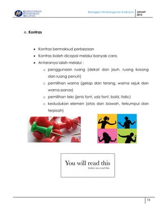 Bahagian Pembangunan Kurikulum Januari
2015
16
e. Kontras
 Kontras bermaksud perbezaan
 Kontras boleh dicapai melalui banyak cara.
 Antaranya ialah melalui :
o penggunaan ruang (dekat dan jauh, ruang kosong
dan ruang penuh)
o pemilihan warna (gelap dan terang, warna sejuk dan
warna panas)
o pemilihan teks (jenis font, saiz font, bold, italic)
o kedudukan elemen (atas dan bawah, terkumpul dan
terpisah)
 
