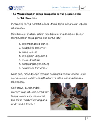 Bahagian Pembangunan Kurikulum Januari
2015
18
1.1.3 Mengaplikasikan prinsip-prinsip reka bentuk dalam mereka
bentuk objek asas
Prinsip reka bentuk adalah tunggak utama dalam penghasilan sebuah
reka bentuk.
Reka bentuk yang baik adalah reka bentuk yang dihasilkan dengan
menggunakan prinsip-prinsip reka bentuk iaitu:
1. keseimbangan (balance)
2. berdekatan (proximity)
3. ruang (space)
4. kesejajaran (alignment)
5. kontras (contras)
6. pengulangan (repetition)
7. pergerakan (movement).
Murid perlu mahir dengan kesemua prinsip reka bentuk tersebut untuk
membolehkan murid mengaplikasikannya ketika menghasilkan satu
reka bentuk.
Contohnya, murid hendak
menghasilkan satu reka bentuk jam
tangan, murid perlu mengambil
kira prinsip reka bentuk yang ada
pada produk tersebut.
 