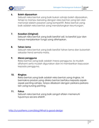 Bahagian Pembangunan Kurikulum Januari
2015
21
6. Boleh dipasarkan
Sebuah reka bentuk yang baik bukan sahaja boleh dipasarkan,
tetapi ia mampu bersaing dengan reka bentuk yang lain dan
menonjol dalam pasaran yang kompetitif. Reka bentuk yang
baik adalah reka bentuk yang mendatangkan keuntungan.
7. Keaslian (Original)
Sebuah reka bentuk yang baik bersifat asli. Ia bersifat jujur dan
hanya menjalankan fungsi yang ditetapkan.
8. Tahan lama
Sebuah reka bentuk yang baik bersifat tahan lama dan bukanlah
sekadar trend semata-mata.
9. Mesra pengguna
Reka bentuk yang baik adalah mesra pengguna. Ia mudah
difahami serta mudah digunakan dan ini memberikan kepuasan
kepada pengguna.
10. Ringkas
Reka bentuk yang baik adalah reka bentuk yang ringkas. Ini
bermakna produk yang direka bentuk berfokus kepada aspek-
aspek penting sahaja, tanpa dibebani dengan perkara-perkara
lain yang kurang penting.
11. Fokus
Sebuah reka bentuk yang baik sangat efisien memenuhi
tujuannya secara efektif.
http://ui-patterns.com/blog/What-is-good-design
 
