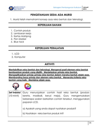 Bahagian Pembangunan Kurikulum Januari
2015
26
PENGETAHUAN SEDIA ADA MURID
1. Murid telah memahami konsep asas reka bentuk dan teknologi.
KEPERLUAN BAHAN
1. Contoh produk
2. Lembaran kerja
3. Kertas Mahjong
4. Pen Marker
5. Blue tack
KEPERLUAN PERALATAN
1. LCD
2. Komputer
AKTIVITI
Mentakrifkan reka bentuk dan teknologi. Mengenal pasti elemen reka bentuk
berdasarkan produk yang dipilih. Menjelaskan prinsip reka bentuk.
Mengaplikasikan prinsip-prinsip reka bentuk dalam mereka bentuk objek asas.
Membanding beza prinsip dan elemen reka bentuk. Meneroka kriteria reka
bentuk yang baik. Membina objek asas.
Set Induksi
(10 minit)
Guru menunjukkan contoh hasil reka bentuk (produk-
kereta, madball, kerusi meja). Guru mengemukakan
beberapa soalan berkaitan contoh tersebut, menggunakan
paparan LCD.
a) Apakah yang anda dapat nyatakan produk?
b) Nyatakan reka bentuk produk ini?
 