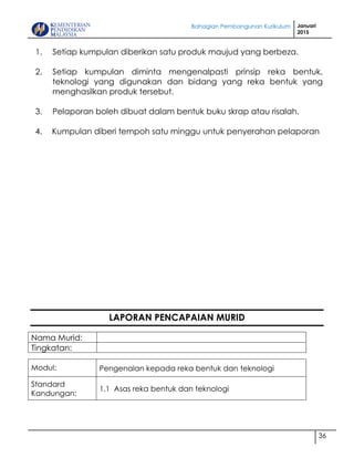 Bahagian Pembangunan Kurikulum Januari
2015
36
1. Setiap kumpulan diberikan satu produk maujud yang berbeza.
2. Setiap kumpulan diminta mengenalpasti prinsip reka bentuk,
teknologi yang digunakan dan bidang yang reka bentuk yang
menghasilkan produk tersebut.
3. Pelaporan boleh dibuat dalam bentuk buku skrap atau risalah.
4. Kumpulan diberi tempoh satu minggu untuk penyerahan pelaporan
LAPORAN PENCAPAIAN MURID
Nama Murid:
Tingkatan:
Modul: Pengenalan kepada reka bentuk dan teknologi
Standard
Kandungan:
1.1 Asas reka bentuk dan teknologi
 