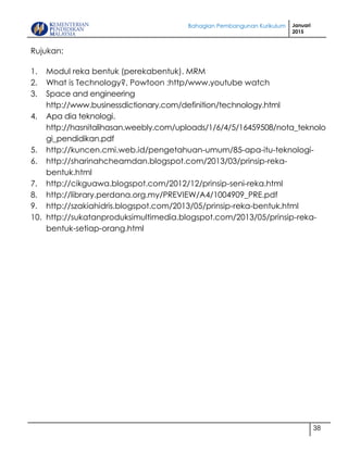 Bahagian Pembangunan Kurikulum Januari
2015
38
Rujukan:
1. Modul reka bentuk (perekabentuk). MRM
2. What is Technology?, Powtoon :http/www.youtube watch
3. Space and engineering
http://www.businessdictionary.com/definition/technology.html
4. Apa dia teknologi.
http://hasnitalihasan.weebly.com/uploads/1/6/4/5/16459508/nota_teknolo
gi_pendidikan.pdf
5. http://kuncen.cmi.web.id/pengetahuan-umum/85-apa-itu-teknologi-
6. http://sharinahcheamdan.blogspot.com/2013/03/prinsip-reka-
bentuk.html
7. http://cikguawa.blogspot.com/2012/12/prinsip-seni-reka.html
8. http://library.perdana.org.my/PREVIEW/A4/1004909_PRE.pdf
9. http://szakiahidris.blogspot.com/2013/05/prinsip-reka-bentuk.html
10. http://sukatanproduksimultimedia.blogspot.com/2013/05/prinsip-reka-
bentuk-setiap-orang.html
 