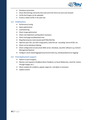 




Database connections
Check Mail Settings and verify that mails sent from forms are sent and received
Verify that images can be uploaded
Create a robots.txt file in the web root

5.3 Stabilization











Performance tuning



Configure server-based logging/measurement tools (e.g. database/web server logging)

Query optimization
Load balancing
Check image optimization
Check and implement caching where necessary
Check total page size/download time
Magnify/compress static (JavaScript/HTML/CSS) files
Optimize your CSS: use short image paths; make full-use ‘cascading’ nature of CSS, etc.
Check correct database indexing
Check configuration at every level (Web server, Database, any other software e.g. Content
Management System)

5.4 Post deployment support



Submit to search engines




Check analytics for problems, popular pages etc. and adjust as necessary

Monitor and respond to feedback (direct feedback, on Social Media sites, check for chatter
through Google, etc.)
Update content

10 | P a g e

 