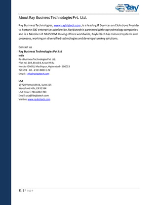 About Ray Business Technologies Pvt. Ltd.
Ray Business Technologies, www.raybiztech.com , is a leading IT Services and Solutions Provider
to Fortune 500 enterprises worldwide. Raybiztech is partnered with top technology companies
and is a Member of NASSCOM. Having offices worldwide, Raybiztech has matured systems and
processes, working on diversified technologies and develops turnkey solutions.
Contact us
Ray Business Technologies Pvt Ltd
India
Ray Business Technologies Pvt. Ltd.
Plot No. 204, Block B, Kavuri Hills,
Next to IGNOU, Madhapur, Hyderabad - 500033
Tel: +91 - 40 – 2311 8011 / 22
Email: info@raybiztech.com
USA
19720 Ventura Blvd., Suite 325
Woodland Hills, CA 91364
USA Direct: 786-600-1743
Email: usa@Raybiztech.com
Visit us: www.raybiztech.com

11 | P a g e

 