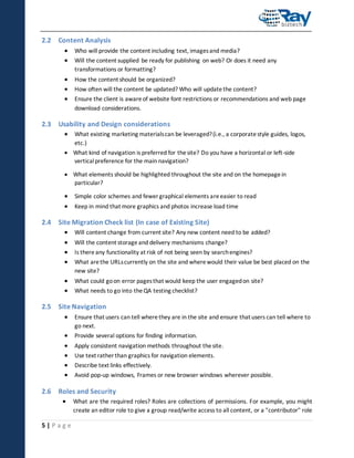 2.2 Content Analysis



Who will provide the content including text, images and media?





How the content should be organized?
How often will the content be updated? Who will update the content?

Will the content supplied be ready for publishing on web? Or does it need any
transformations or formatting?

Ensure the client is aware of website font restrictions or recommendations and web page
download considerations.

2.3 Usability and Design considerations


What existing marketing materials can be leveraged? (i.e., a corporate style guides, logos,
etc.)

 What kind of navigation is preferred for the site? Do you have a horizontal or left-side
vertical preference for the main navigation?
 What elements should be highlighted throughout the site and on the homepage in
particular?




Simple color schemes and fewer graphical elements are easier to read
Keep in mind that more graphics and photos increase load time

2.4 Site Migration Check list (In case of Existing Site)





Will content change from current site? Any new content need to be added?




What could go on error pages that would keep the user engaged on site?
What needs to go into the QA testing checklist?

Will the content storage and delivery mechanisms change?
Is there any functionality at risk of not being seen by search engines?
What are the URLs currently on the site and where would their value be best placed on the
new site?

2.5 Site Navigation


Ensure that users can tell where they are in the site and ensure that users can tell where to
go next.







Provide several options for finding information.
Apply consistent navigation methods throughout the site.
Use text rather than graphics for navigation elements.
Describe text links effectively.
Avoid pop-up windows, Frames or new browser windows wherever possible.

2.6 Roles and Security


5|Page

What are the required roles? Roles are collections of permissions. For example, you might
create an editor role to give a group read/write access to all content, or a "contributor" role

 