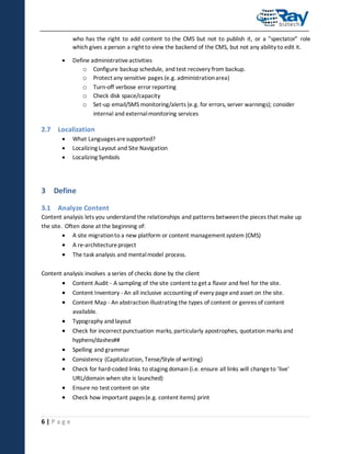 who has the right to add content to the CMS but not to publish it, or a "spectator" role
which gives a person a right to view the backend of the CMS, but not any ability to edit it.


Define administrative activities
o Configure backup schedule, and test recovery from backup.
o Protect any sensitive pages (e.g. administration area)
o Turn-off verbose error reporting
o Check disk space/capacity
o Set-up email/SMS monitoring/alerts (e.g. for errors, server warnings); consider
internal and external monitoring services

2.7 Localization




What Languages are supported?
Localizing Layout and Site Navigation
Localizing Symbols

3 Define
3.1 Analyze Content
Content analysis lets you understand the relationships and patterns between the pieces that make up
the site. Often done at the beginning of:
 A site migration to a new platform or content management system (CMS)




A re-architecture project
The task analysis and mental model process.

Content analysis involves a series of checks done by the client





Content Audit - A sampling of the site content to get a flavor and feel for the site.




Typography and layout
Check for incorrect punctuation marks, particularly apostrophes, quotation marks and
hyphens/dashes##





Spelling and grammar




Ensure no test content on site

6|Page

Content Inventory - An all inclusive accounting of every page and asset on the site.
Content Map - An abstraction illustrating the types of content or genres of content
available.

Consistency (Capitalization, Tense/Style of writing)
Check for hard-coded links to staging domain (i.e. ensure all links will change to ‘live’
URL/domain when site is launched)
Check how important pages (e.g. content items) print

 